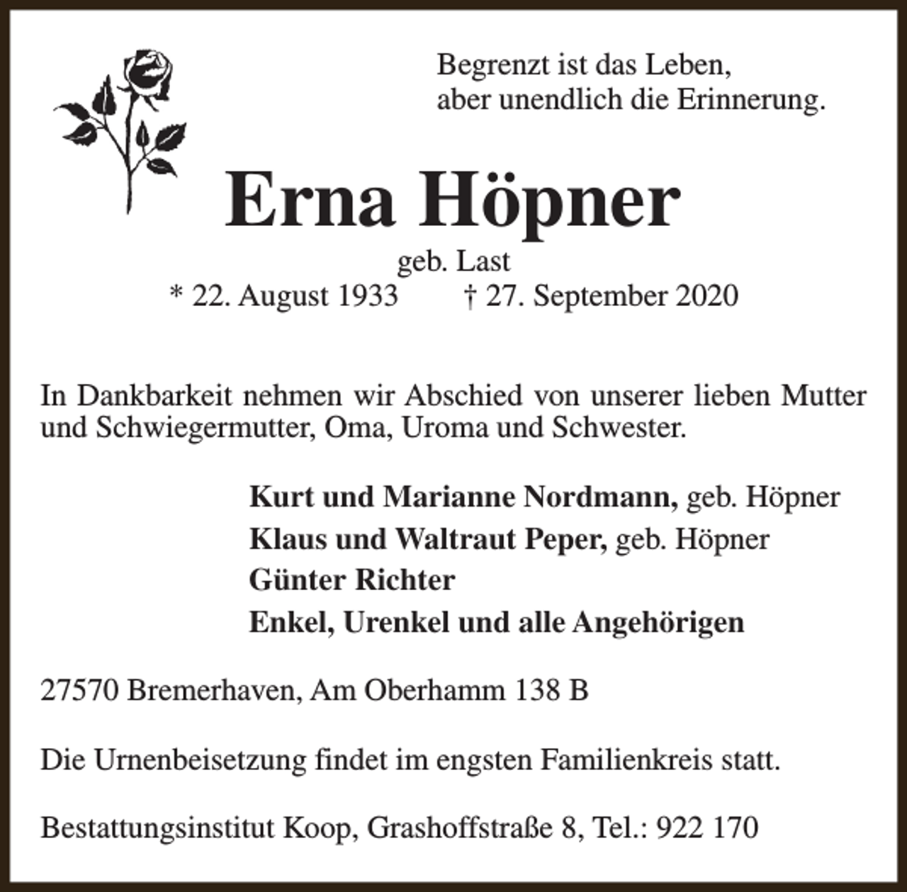 <p>Begrenzt ist das Leben,<br />aber unendlich die Erinnerung.</p><p>Erna Höpner</p><p>geb. Last<br />* 22. August 1933<br />† 27. September 2020<br />In Dankbarkeit nehmen wir Abschied von unserer lieben Mutter<br />und Schwiegermutter, Oma, Uroma und Schwester.<br />Kurt und Marianne Nordmann, geb. Höpner<br />Klaus und Waltraut Peper, geb. Höpner<br />Günter Richter<br />Enkel, Urenkel und alle Angehörigen<br />27570 Bremerhaven, Am Oberhamm 138 B<br />Die Urnenbeisetzung findet im engsten Familienkreis statt.<br />Bestattungsinstitut Koop, Grashoffstraße 8, Tel.: 922 170</p>
