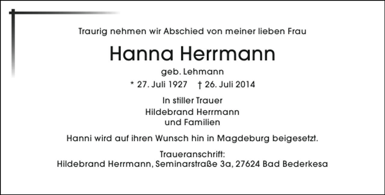 <p>Traurig nehmen wir Abschied von meiner lieben Frau</p><p>Hanna Herrmann<br />geb. Lehmann<br />* 27. Juli 1927 † 26. Juli 2014<br />In stiller Trauer<br />Hildebrand Herrmann<br />und Familien<br />Hanni wird auf ihren Wunsch hin in Magdeburg beigesetzt.<br />Traueranschrift:<br />Hildebrand Herrmann, Seminarstraße 3a, 27624 Bad Bederkesa</p>