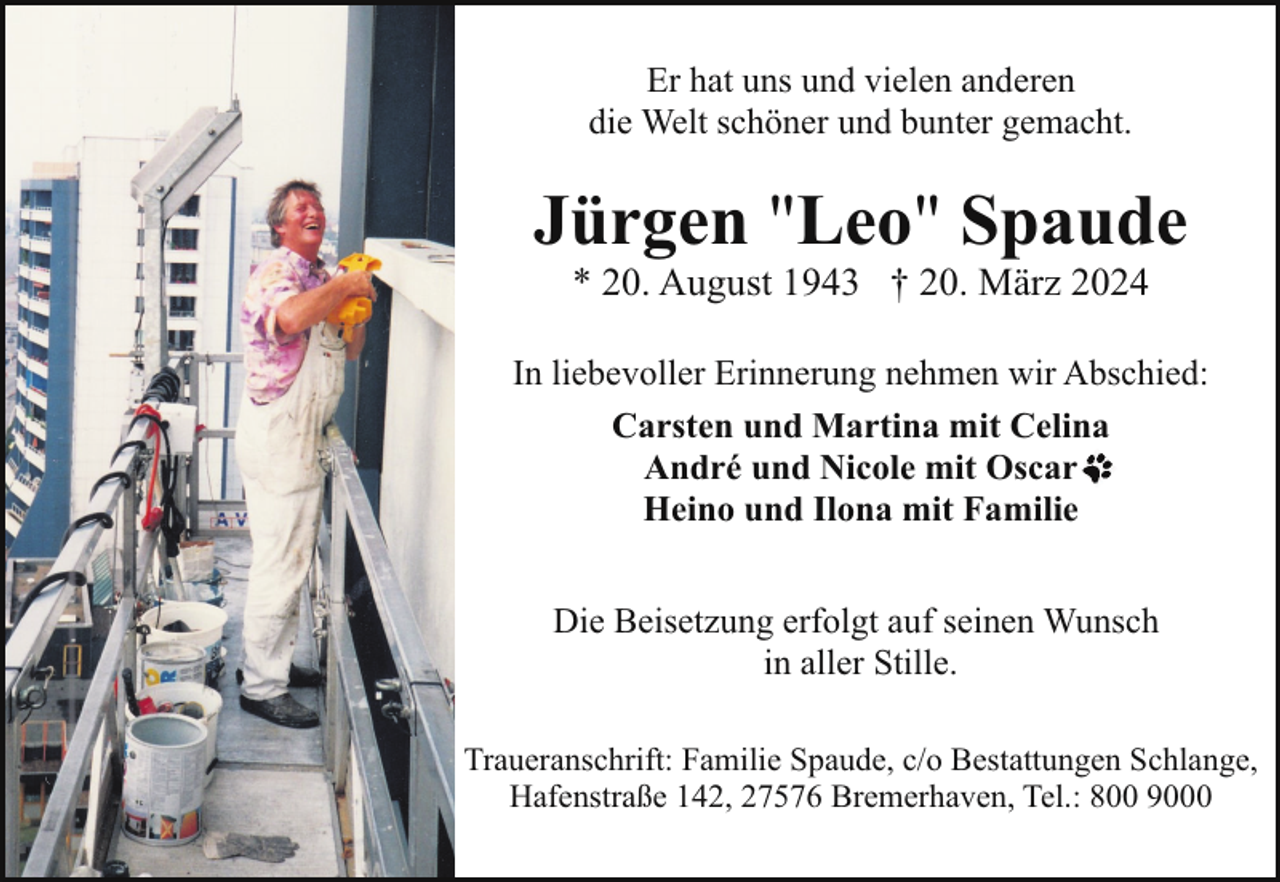 <p>Er hat uns und vielen anderen<br />die Welt schöner und bunter gemacht.</p><p>Jürgen "Leo" Spaude<br />* 20. August 1943 † 20. März 2024</p><p>In liebevoller Erinnerung nehmen wir Abschied:<br />Carsten und Martina mit Celina<br />André und Nicole mit Oscar<br />Heino und Ilona mit Familie<br />Die Beisetzung erfolgt auf seinen Wunsch<br />in aller Stille.<br />Traueranschrift: Familie Spaude, c/o Bestattungen Schlange,<br />Hafenstraße 142, 27576 Bremerhaven, Tel.: 800 9000</p>