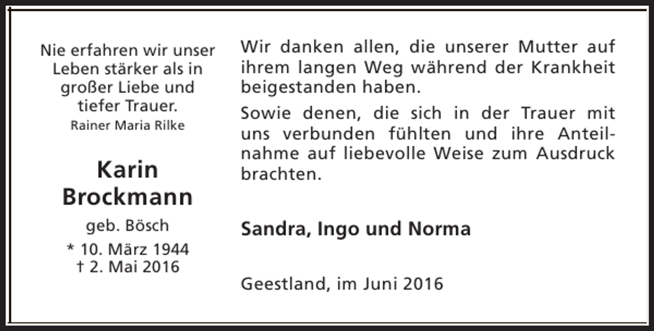 <p>Nie erfahren wir unser<br />Leben stärker als in<br />großer Liebe und<br />tiefer Trauer.<br />Rainer Maria Rilke</p><p>Karin<br />Brockmann<br />geb. Bösch<br />* 10. März 1944<br />† 2. Mai 2016</p><p>Wir danken allen, die unserer Mutter auf<br />ihrem langen Weg während der Krankheit<br />beigestanden haben.<br />Sowie denen, die sich in der Trauer mit<br />uns verbunden fühlten und ihre Anteilnahme auf liebevolle Weise zum Ausdruck<br />brachten.</p><p>Sandra, Ingo und Norma<br />Geestland, im Juni 2016</p>
