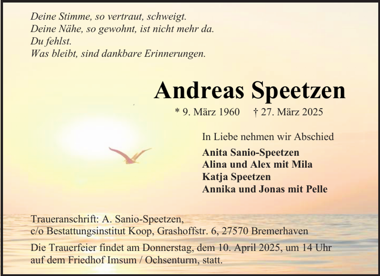 <p>Deine Stimme, so vertraut, schweigt.<br />Deine Nähe, so gewohnt, ist nicht mehr da.<br />Du fehlst.<br />Was bleibt, sind dankbare Erinnerungen.</p><p>#</p><p>Andreas Speetzen<br />* 9. März 1960</p><p>† 27. März 2025</p><p>In Liebe nehmen wir Abschied<br />Anita Sanio-Speetzen<br />Alina und Alex mit Mila<br />Katja Speetzen<br />Annika und Jonas mit Pelle<br />Traueranschrift: A. Sanio-Speetzen,<br />c/o Bestattungsinstitut Koop, Grashoffstr. 6, 27570 Bremerhaven<br />Die Trauerfeier findet am Donnerstag, dem 10. April 2025, um 14 Uhr<br />auf dem Friedhof Imsum / Ochsenturm, statt.</p>