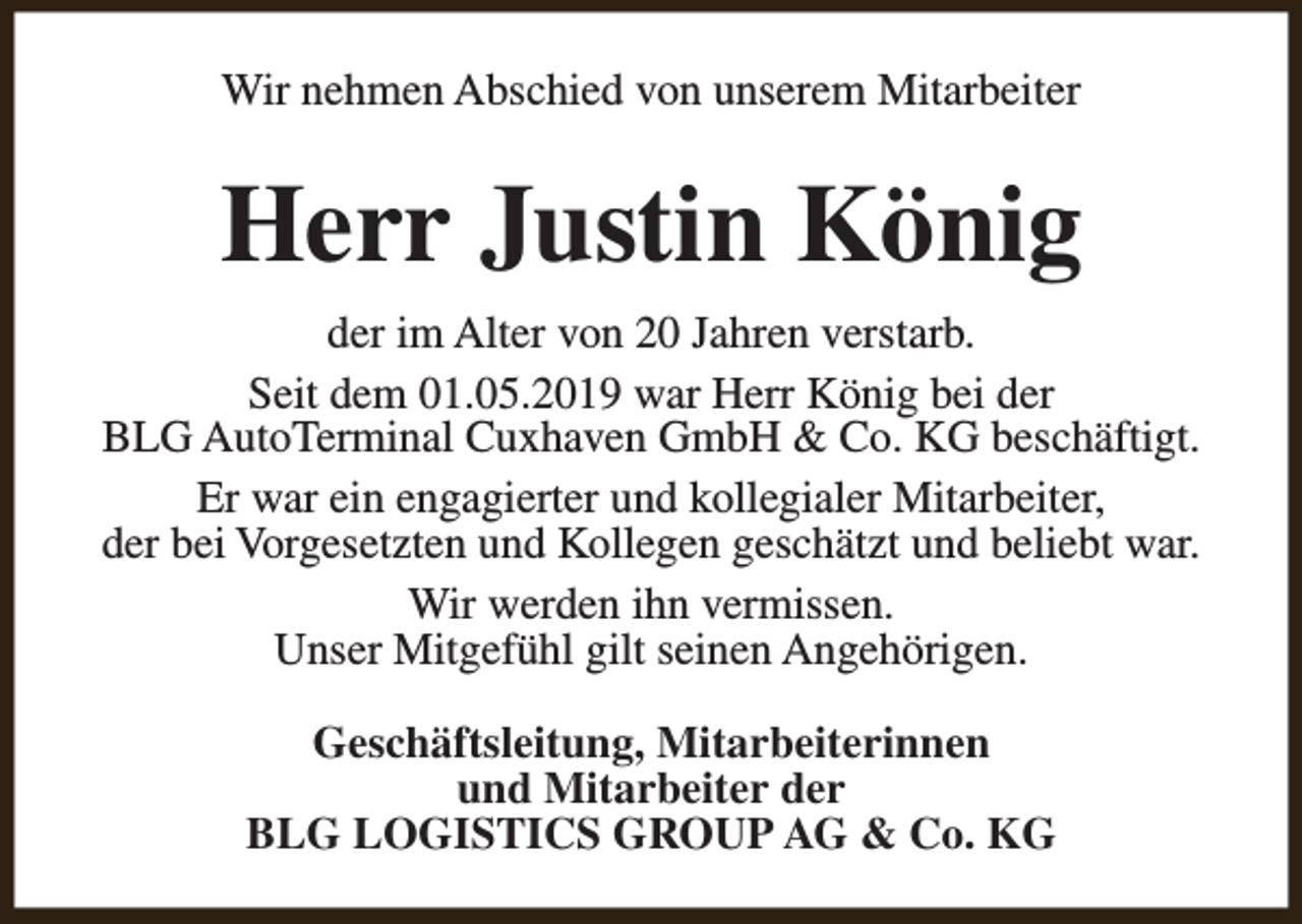 <p>Wir nehmen Abschied von unserem Mitarbeiter</p><p>Herr Justin König<br />der im Alter von 20 Jahren verstarb.<br />Seit dem 01.05.2019 war Herr König bei der<br />BLG AutoTerminal Cuxhaven GmbH &amp; Co. KG beschäftigt.<br />Er war ein engagierter und kollegialer Mitarbeiter,<br />der bei Vorgesetzten und Kollegen geschätzt und beliebt war.<br />Wir werden ihn vermissen.<br />Unser Mitgefühl gilt seinen Angehörigen.<br />Geschäftsleitung, Mitarbeiterinnen<br />und Mitarbeiter der<br />BLG LOGISTICS GROUP AG &amp; Co. KG</p>