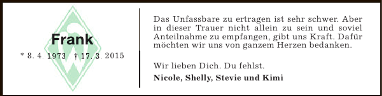<p>Frank<br />* 8. 4. 1973 † 17. 3. 2015<br />.<br />.</p><p>Das Unfassbare zu ertragen ist sehr schwer. Aber<br />in dieser Trauer nicht allein zu sein und soviel<br />Anteilnahme zu empfangen, gibt uns Kraft. Dafür<br />möchten wir uns von ganzem Herzen bedanken.<br />Wir lieben Dich. Du fehlst.<br />Nicole, Shelly, Stevie und Kimi</p>