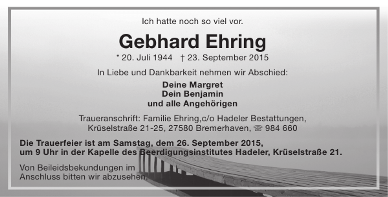 <p>Ich hatte noch so viel vor.</p><p>Gebhard Ehring</p><p>* 20. Juli 1944 † 23. September 2015<br />In Liebe und Dankbarkeit nehmen wir Abschied:<br />Deine Margret<br />Dein Benjamin<br />und alle Angehörigen<br />Traueranschrift: Familie Ehring,c/o Hadeler Bestattungen,<br />Krüselstraße 21-25, 27580 Bremerhaven,  984 660<br />Die Trauerfeier ist am Samstag, dem 26. September 2015,<br />um 9 Uhr in der Kapelle des Beerdigungsinstitutes Hadeler, Krüselstraße 21.<br />Von Beileidsbekundungen im<br />Anschluss bitten wir abzusehen.</p>
