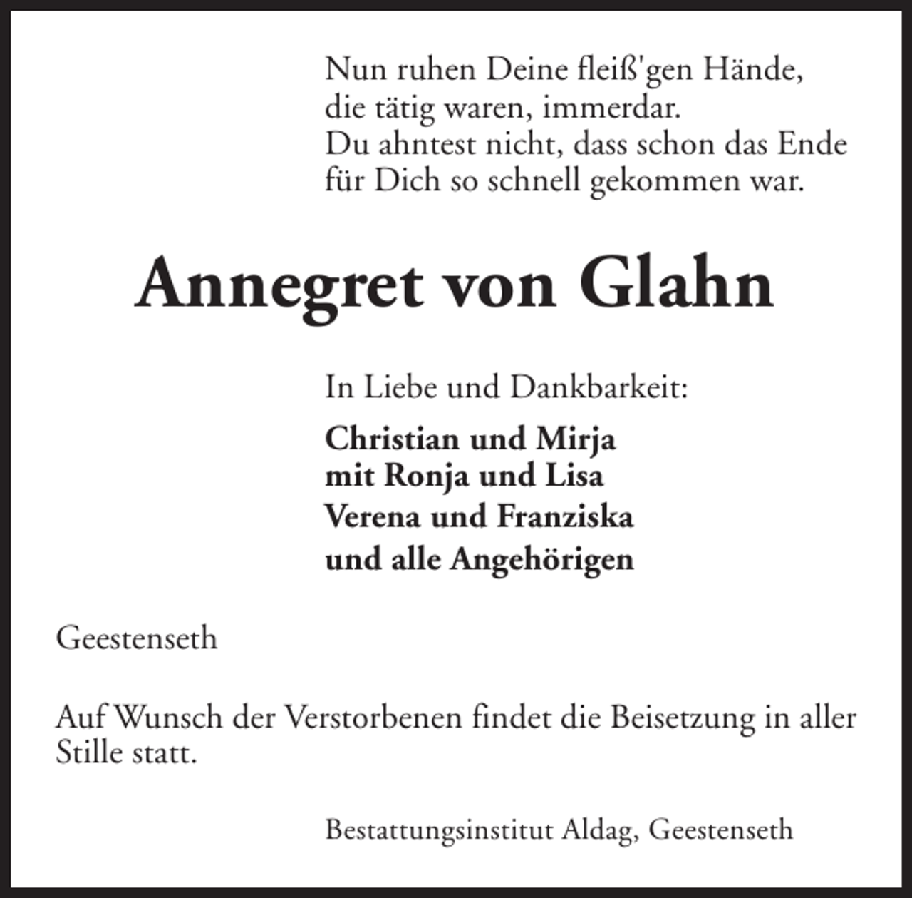 <p>Nun ruhen Deine fleiß'gen Hände,<br />die tätig waren, immerdar.<br />Du ahntest nicht, dass schon das Ende<br />für Dich so schnell gekommen war.</p><p>Annegret von Glahn<br />In Liebe und Dankbarkeit:<br />Christian und Mirja<br />mit Ronja und Lisa<br />Verena und Franziska<br />und alle Angehörigen<br />Geestenseth<br />Auf Wunsch der Verstorbenen findet die Beisetzung in aller<br />Stille statt.<br />Bestattungsinstitut Aldag, Geestenseth</p>