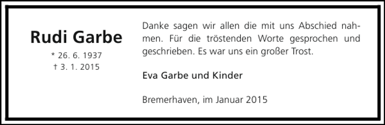 <p>Rudi Garbe<br />* 26. 6. 1937<br />† 3. 1. 2015</p><p>Danke sagen wir allen die mit uns Abschied nahmen. Für die tröstenden Worte gesprochen und<br />geschrieben. Es war uns ein großer Trost.<br />Eva Garbe und Kinder<br />Bremerhaven, im Januar 2015</p>