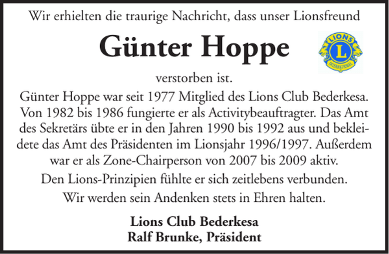 <p>Wir erhielten die traurige Nachricht, dass unser Lionsfreund</p><p>Günter Hoppe<br />verstorben ist.<br />Günter Hoppe war seit 1977 Mitglied des Lions Club Bederkesa.<br />Von 1982 bis 1986 fungierte er als Activitybeauftragter. Das Amt<br />des Sekretärs übte er in den Jahren 1990 bis 1992 aus und bekleidete das Amt des Präsidenten im Lionsjahr 1996/1997. Außerdem<br />war er als Zone-Chairperson von 2007 bis 2009 aktiv.<br />Den Lions-Prinzipien fühlte er sich zeitlebens verbunden.<br />Wir werden sein Andenken stets in Ehren halten.<br />Lions Club Bederkesa<br />Ralf Brunke, Präsident</p>