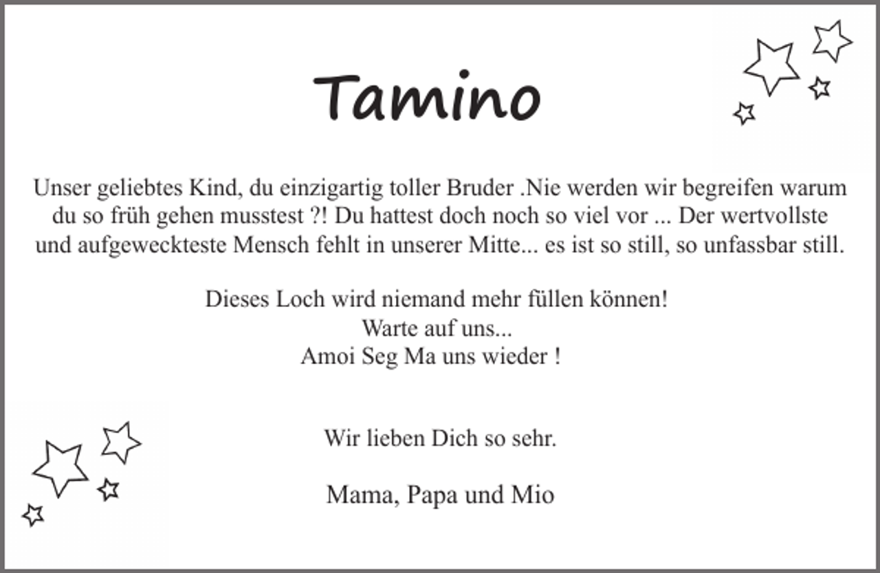 <p>Tamino<br />Unser geliebtes Kind, du einzigartig toller Bruder .Nie werden wir begreifen warum<br />du so früh gehen musstest ?! Du hattest doch noch so viel vor ... Der wertvollste<br />und aufgeweckteste Mensch fehlt in unserer Mitte... es ist so still, so unfassbar still.<br />Dieses Loch wird niemand mehr füllen können!<br />Warte auf uns...<br />Amoi Seg Ma uns wieder !<br />Wir lieben Dich so sehr.</p><p>Mama, Papa und Mio</p>
