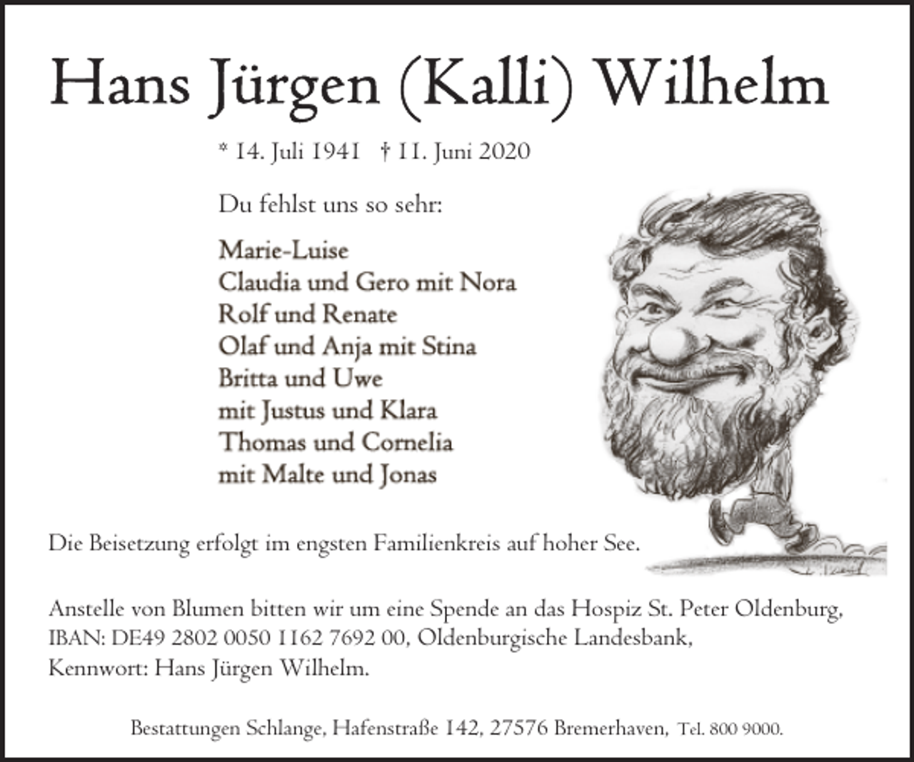 <p>* 14. Juli 1941 † 11. Juni 2020</p><p>Du fehlst uns so sehr:</p><p>Die Beisetzung erfolgt im engsten Familienkreis auf hoher See.<br />Anstelle von Blumen bitten wir um eine Spende an das Hospiz St. Peter Oldenburg,<br />IBAN: DE49 2802 0050 1162 7692 00 , Oldenburgische Landesbank,<br />Kennwort: Hans Jürgen Wilhelm.<br />Bestattungen Schlange, Hafenstraße 142, 27576 Bremerhaven,</p><p>Tel. 800 9000.</p>