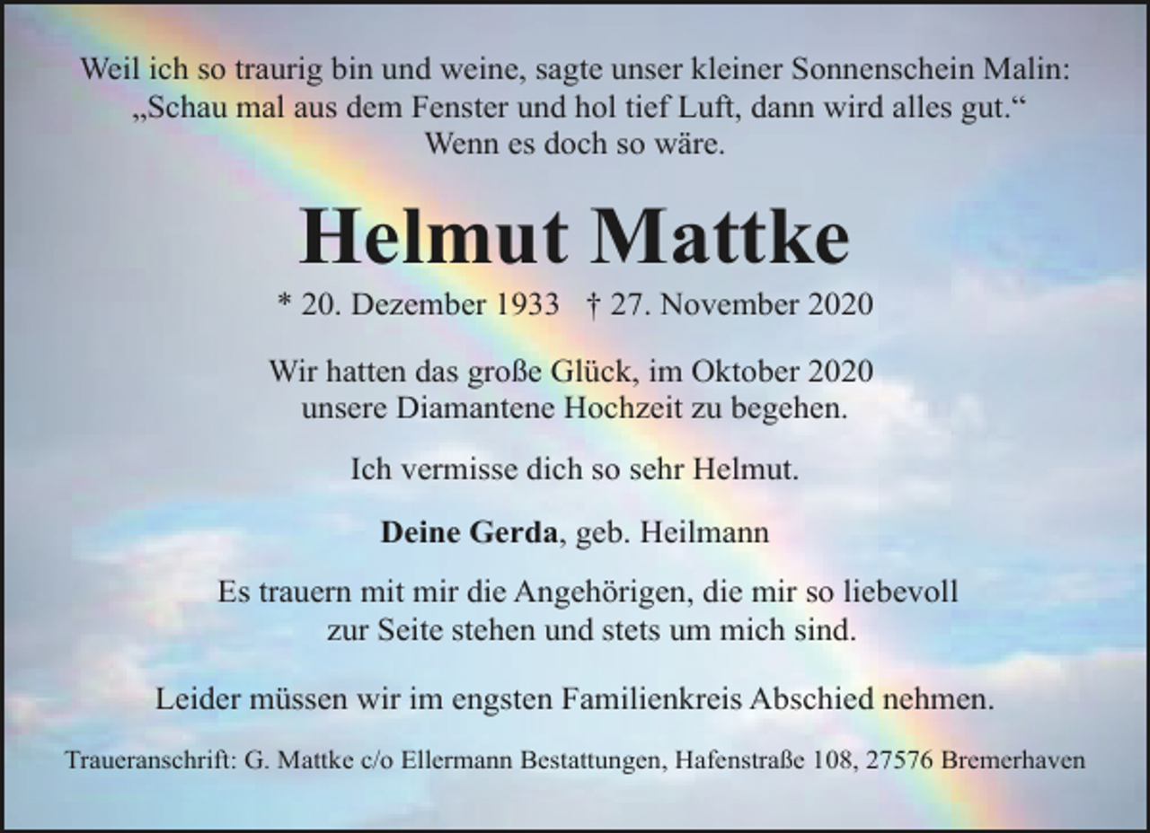<p>Weil ich so traurig bin und weine, sagte unser kleiner Sonnenschein Malin:<br />„Schau mal aus dem Fenster und hol tief Luft, dann wird alles gut.“<br />Wenn es doch so wäre.</p><p>Helmut Mattke</p><p>* 20. Dezember 1933 † 27. November 2020<br />Wir hatten das große Glück, im Oktober 2020<br />unsere Diamantene Hochzeit zu begehen.<br />Ich vermisse dich so sehr Helmut.<br />Deine Gerda, geb. Heilmann<br />Es trauern mit mir die Angehörigen, die mir so liebevoll<br />zur Seite stehen und stets um mich sind.<br />Leider müssen wir im engsten Familienkreis Abschied nehmen.<br />Traueranschrift: G. Mattke c/o Ellermann Bestattungen, Hafenstraße 108, 27576 Bremerhaven</p>