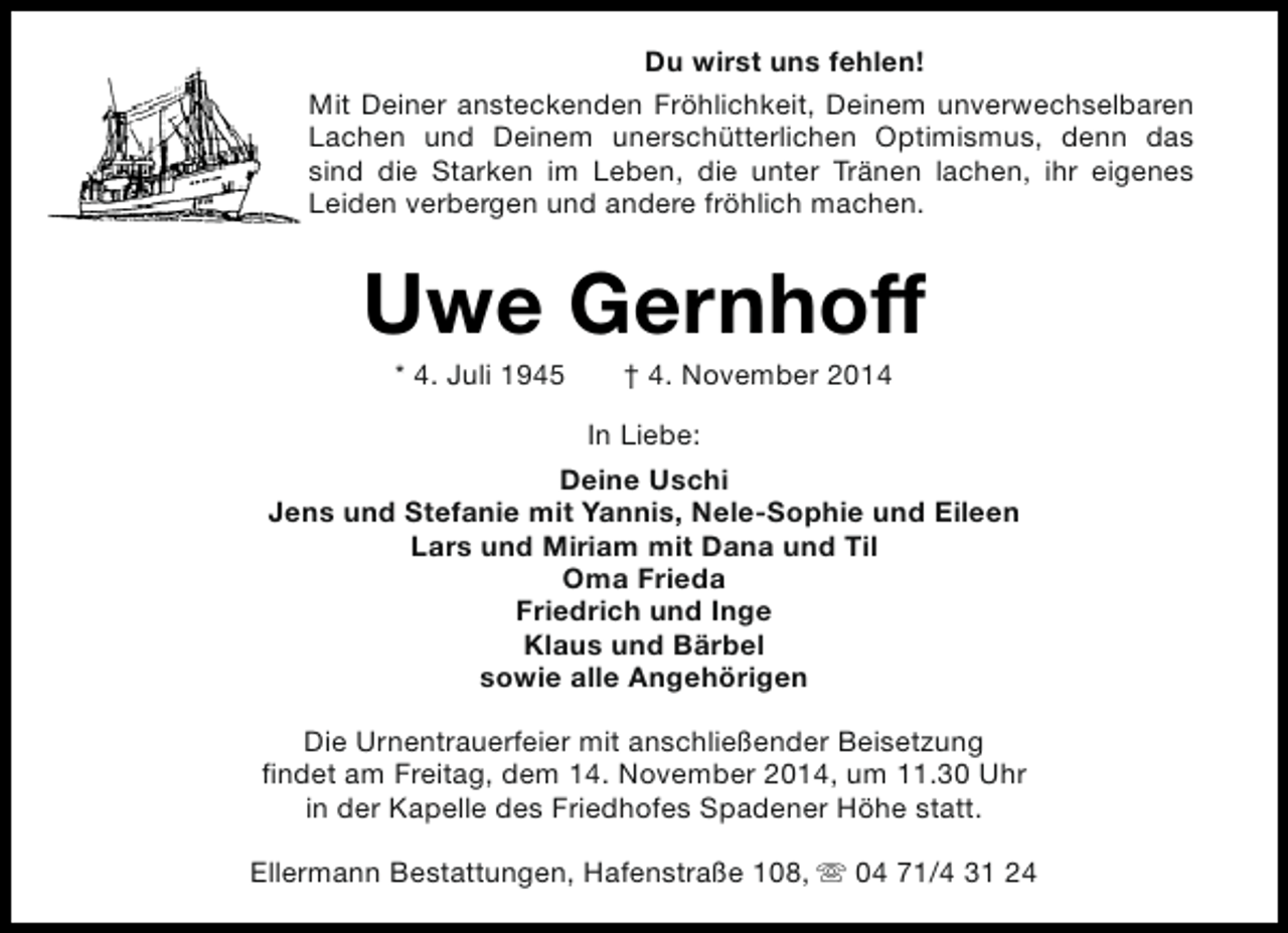 <p>Du wirst uns fehlen!<br />Mit Deiner ansteckenden Fröhlichkeit, Deinem unverwechselbaren<br />Lachen und Deinem unerschütterlichen Optimismus, denn das<br />sind die Starken im Leben, die unter Tränen lachen, ihr eigenes<br />Leiden verbergen und andere fröhlich machen.</p><p>Uwe Gernhoff<br />* 4. Juli 1945</p><p>† 4. November 2014</p><p>In Liebe:<br />Deine Uschi<br />Jens und Stefanie mit Yannis, Nele-Sophie und Eileen<br />Lars und Miriam mit Dana und Til<br />Oma Frieda<br />Friedrich und Inge<br />Klaus und Bärbel<br />sowie alle Angehörigen<br />Die Urnentrauerfeier mit anschließender Beisetzung<br />findet am Freitag, dem 14. November 2014, um 11.30 Uhr<br />in der Kapelle des Friedhofes Spadener Höhe statt.<br />Ellermann Bestattungen, Hafenstraße 108, s 04 71/4 31 24</p>