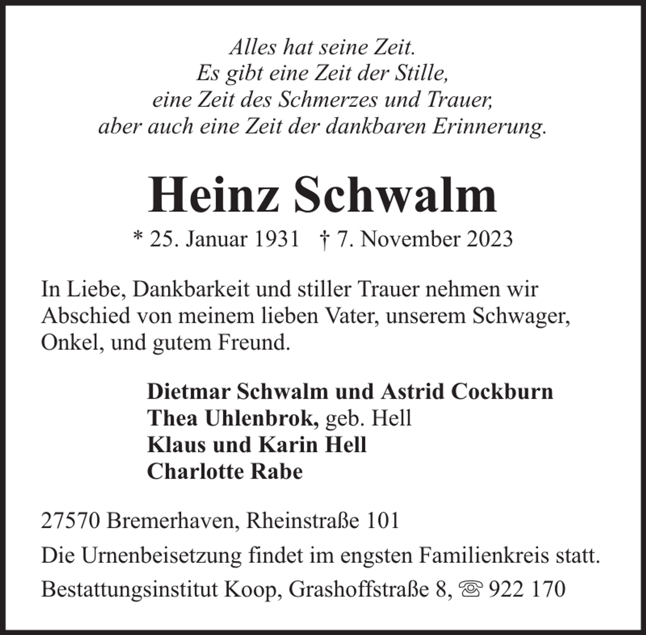 <p>Alles hat seine Zeit.<br />Es gibt eine Zeit der Stille,<br />eine Zeit des Schmerzes und Trauer,<br />aber auch eine Zeit der dankbaren Erinnerung.</p><p>Heinz Schwalm</p><p>* 25. Januar 1931 † 7. November 2023<br />In Liebe, Dankbarkeit und stiller Trauer nehmen wir<br />Abschied von meinem lieben Vater, unserem Schwager,<br />Onkel, und gutem Freund.<br />Dietmar Schwalm und Astrid Cockburn<br />Thea Uhlenbrok, geb. Hell<br />Klaus und Karin Hell<br />Charlotte Rabe<br />27570 Bremerhaven, Rheinstraße 101<br />Die Urnenbeisetzung findet im engsten Familienkreis statt.<br />Bestattungsinstitut Koop, Grashoffstraße 8, 922 170</p>