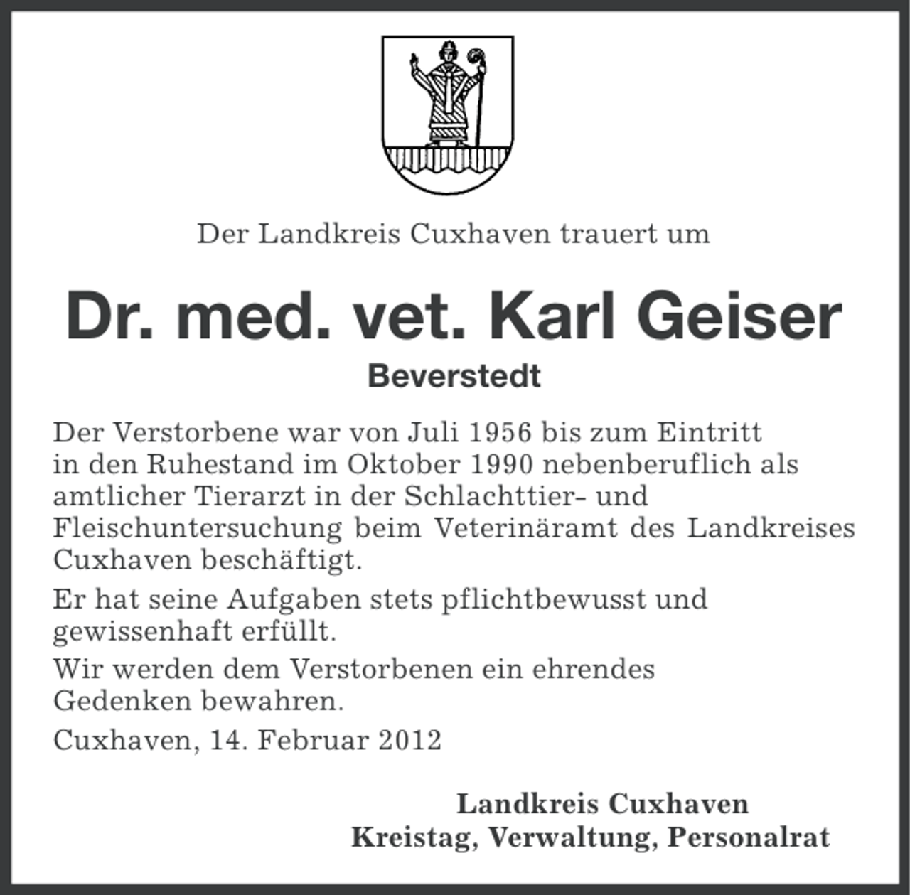 <p>Der Landkreis Cuxhaven trauert um</p><p>Dr. med. vet. Karl Geiser<br />Beverstedt<br />Der Verstorbene war von Juli 1956 bis zum Eintritt<br />in den Ruhestand im Oktober 1990 nebenberuflich als<br />amtlicher Tierarzt in der Schlachttier- und<br />Fleischuntersuchung beim Veterinäramt des Landkreises<br />Cuxhaven beschäftigt.<br />Er hat seine Aufgaben stets pflichtbewusst und<br />gewissenhaft erfüllt.<br />Wir werden dem Verstorbenen ein ehrendes<br />Gedenken bewahren.<br />Cuxhaven, 14. Februar 2012<br />Landkreis Cuxhaven<br />Kreistag, Verwaltung, Personalrat</p>