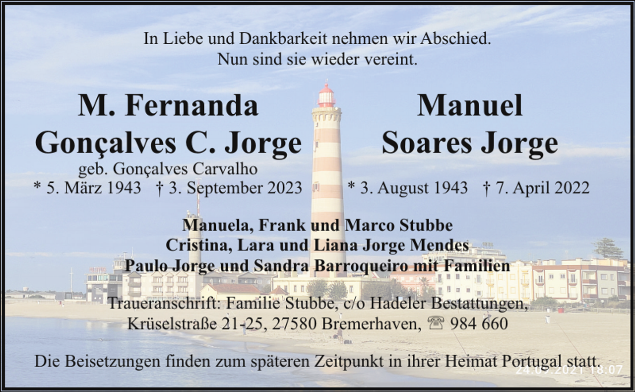 <p>In Liebe und Dankbarkeit nehmen wir Abschied.<br />Nun sind sie wieder vereint.</p><p>M. Fernanda<br />Gonçalves C. Jorge</p><p>geb. Gonçalves Carvalho<br />* 5. März 1943 † 3. September 2023</p><p>Manuel<br />Soares Jorge<br />* 3. August 1943 † 7. April 2022</p><p>Manuela, Frank und Marco Stubbe<br />Cristina, Lara und Liana Jorge Mendes<br />Paulo Jorge und Sandra Barroqueiro mit Familien<br />Traueranschrift: Familie Stubbe, c/o Hadeler Bestattungen,<br />Krüselstraße 21-25, 27580 Bremerhaven, ' 984 660<br />Die Beisetzungen finden zum späteren Zeitpunkt in ihrer Heimat Portugal statt.</p>