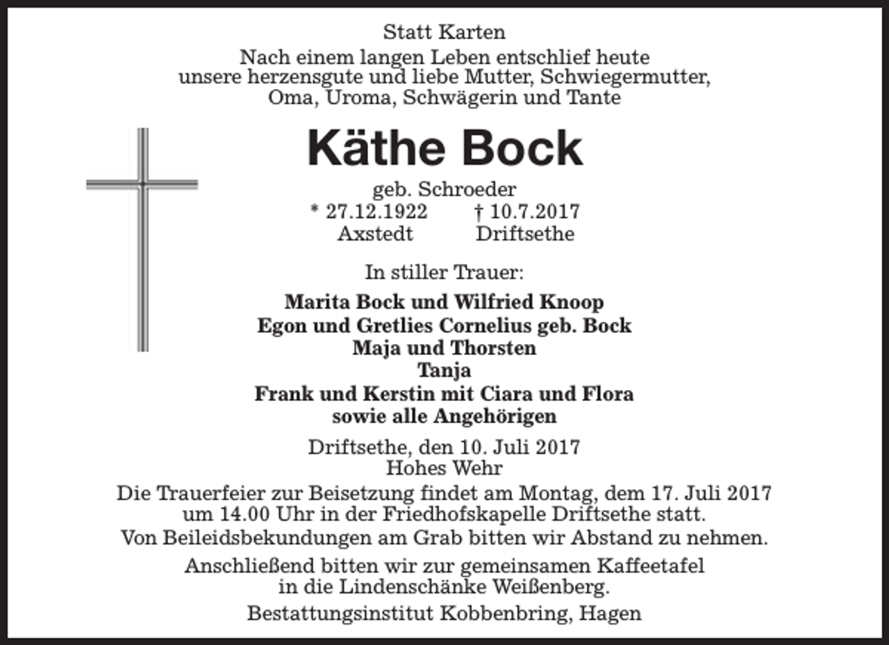 <p>Statt Karten<br />Nach einem langen Leben entschlief heute<br />unsere herzensgute und liebe Mutter, Schwiegermutter,<br />Oma, Uroma, Schwägerin und Tante</p><p>Käthe Bock<br />geb. Schroeder<br />* 27.12.1922<br />† 10.7.2017<br />Axstedt<br />Driftsethe</p><p>In stiller Trauer:<br />Marita Bock und Wilfried Knoop<br />Egon und Gretlies Cornelius geb. Bock<br />Maja und Thorsten<br />Tanja<br />Frank und Kerstin mit Ciara und Flora<br />sowie alle Angehörigen<br />Driftsethe, den 10. Juli 2017<br />Hohes Wehr<br />Die Trauerfeier zur Beisetzung findet am Montag, dem 17. Juli 2017<br />um 14.00 Uhr in der Friedhofskapelle Driftsethe statt.<br />Von Beileidsbekundungen am Grab bitten wir Abstand zu nehmen.<br />Anschließend bitten wir zur gemeinsamen Kaffeetafel<br />in die Lindenschänke Weißenberg.<br />Bestattungsinstitut Kobbenbring, Hagen</p>