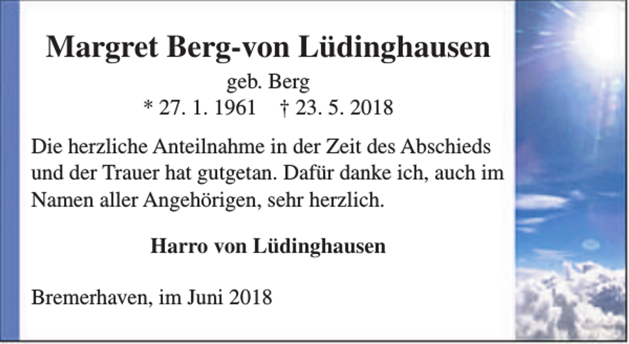 <p>Margret Berg-von Lüdinghausen<br />geb. Berg<br />* 27. 1. 1961 † 23. 5. 2018</p><p>Die herzliche Anteilnahme in der Zeit des Abschieds<br />und der Trauer hat gutgetan. Dafür danke ich, auch im<br />Namen aller Angehörigen, sehr herzlich.<br />Harro von Lüdinghausen<br />Bremerhaven, im Juni 2018</p>