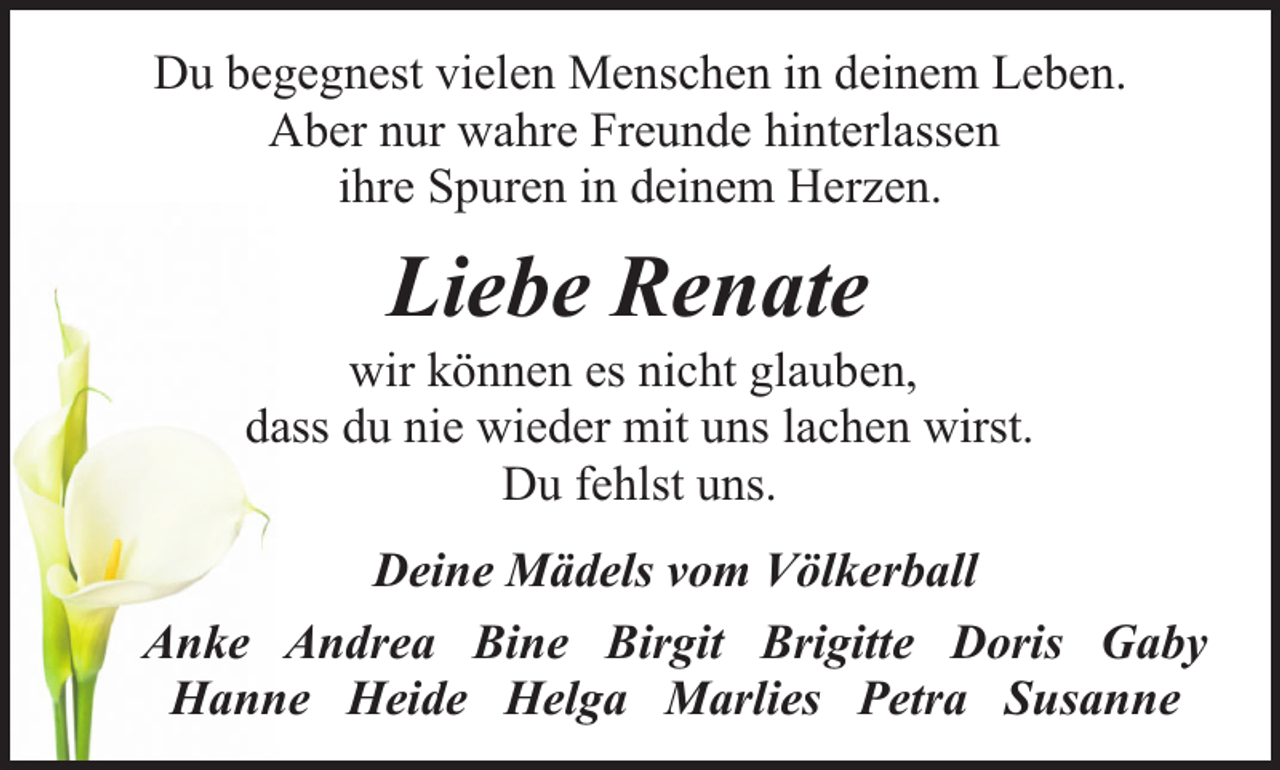 <p>Du begegnest vielen Menschen in deinem Leben.<br />Aber nur wahre Freunde hinterlassen<br />ihre Spuren in deinem Herzen.</p><p>Liebe Renate</p><p>wir können es nicht glauben,<br />dass du nie wieder mit uns lachen wirst.<br />Du fehlst uns.<br />Deine Mädels vom Völkerball<br />Anke Andrea Bine Birgit Brigitte Doris Gaby<br />Hanne Heide Helga Marlies Petra Susanne</p>