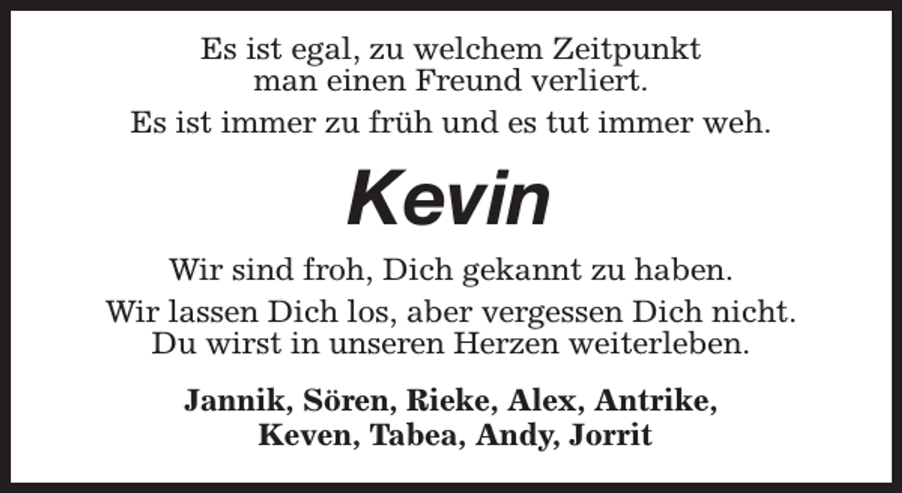 <p>Es ist egal, zu welchem Zeitpunkt<br />man einen Freund verliert.<br />Es ist immer zu früh und es tut immer weh.</p><p>Kevin</p><p>Wir sind froh, Dich gekannt zu haben.<br />Wir lassen Dich los, aber vergessen Dich nicht.<br />Du wirst in unseren Herzen weiterleben.<br />Jannik, Sören, Rieke, Alex, Antrike,<br />Keven, Tabea, Andy, Jorrit</p>
