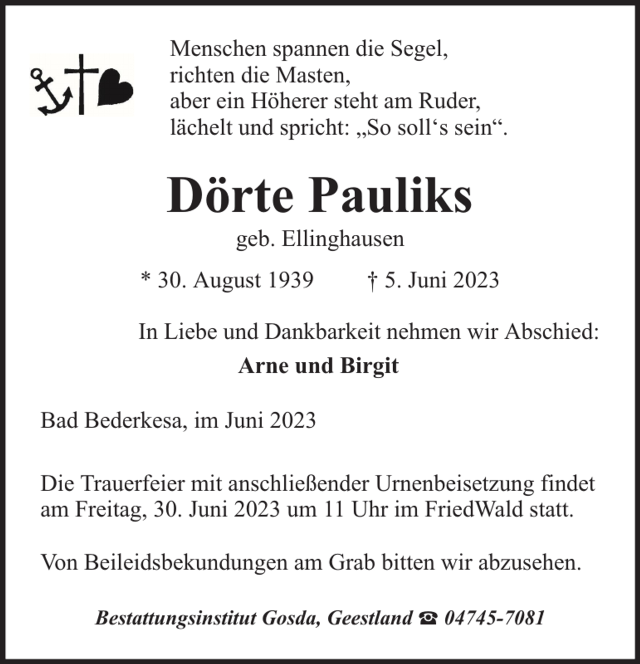 <p>Menschen spannen die Segel,<br />richten die Masten,<br />aber ein Höherer steht am Ruder,<br />lächelt und spricht: „So soll‘s sein“.</p><p>Dörte Pauliks<br />geb. Ellinghausen</p><p>* 30. August 1939</p><p>† 5. Juni 2023</p><p>In Liebe und Dankbarkeit nehmen wir Abschied:<br />Arne und Birgit<br />Bad Bederkesa, im Juni 2023<br />Die Trauerfeier mit anschließender Urnenbeisetzung findet<br />am Freitag, 30. Juni 2023 um 11 Uhr im FriedWald statt.<br />Von Beileidsbekundungen am Grab bitten wir abzusehen.<br />Bestattungsinstitut Gosda, Geestland</p><p>04745-7081</p>