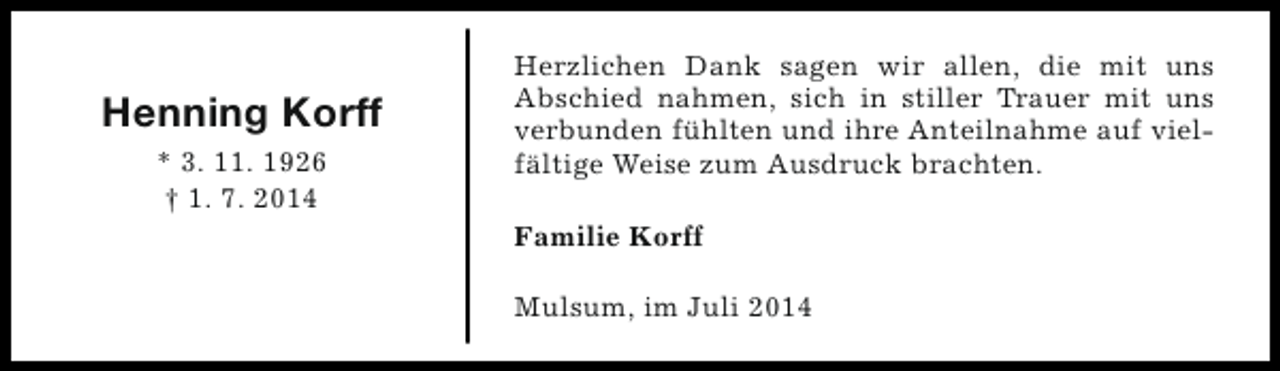 <p>Henning Korff<br />* 3. 11. 1926<br />† 1. 7. 2014</p><p>Herzlichen Dank sagen wir allen, die mit uns<br />Abschied nahmen, sich in stiller Trauer mit uns<br />verbunden fühlten und ihre Anteilnahme auf vielfältige Weise zum Ausdruck brachten.<br />Familie Korff<br />Mulsum, im Juli 2014</p>