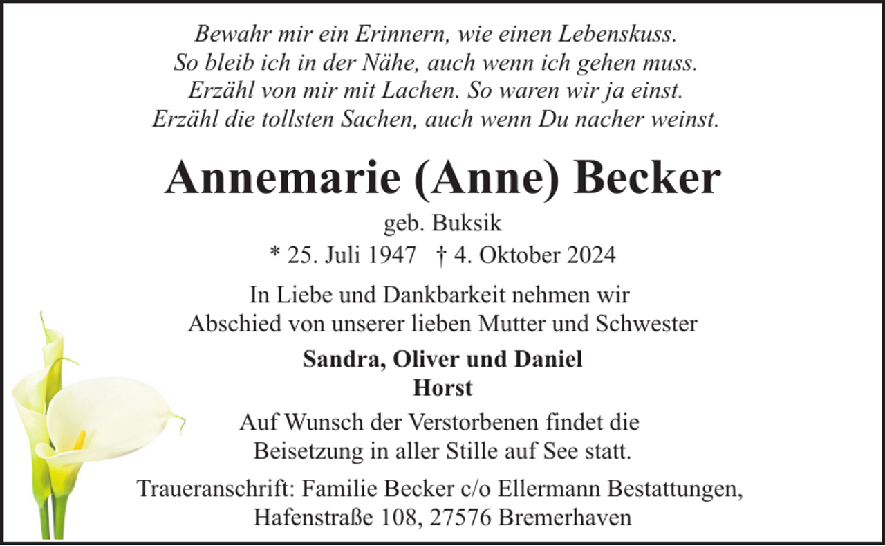 <p>Bewahr mir ein Erinnern, wie einen Lebenskuss.<br />So bleib ich in der Nähe, auch wenn ich gehen muss.<br />Erzähl von mir mit Lachen. So waren wir ja einst.<br />Erzähl die tollsten Sachen, auch wenn Du nacher weinst.</p><p>Annemarie (Anne) Becker<br />geb. Buksik<br />* 25. Juli 1947 † 4. Oktober 2024</p><p>In Liebe und Dankbarkeit nehmen wir<br />Abschied von unserer lieben Mutter und Schwester<br />Sandra, Oliver und Daniel<br />Horst<br />Auf Wunsch der Verstorbenen findet die<br />Beisetzung in aller Stille auf See statt.<br />Traueranschrift: Familie Becker c/o Ellermann Bestattungen,<br />Hafenstraße 108, 27576 Bremerhaven</p>