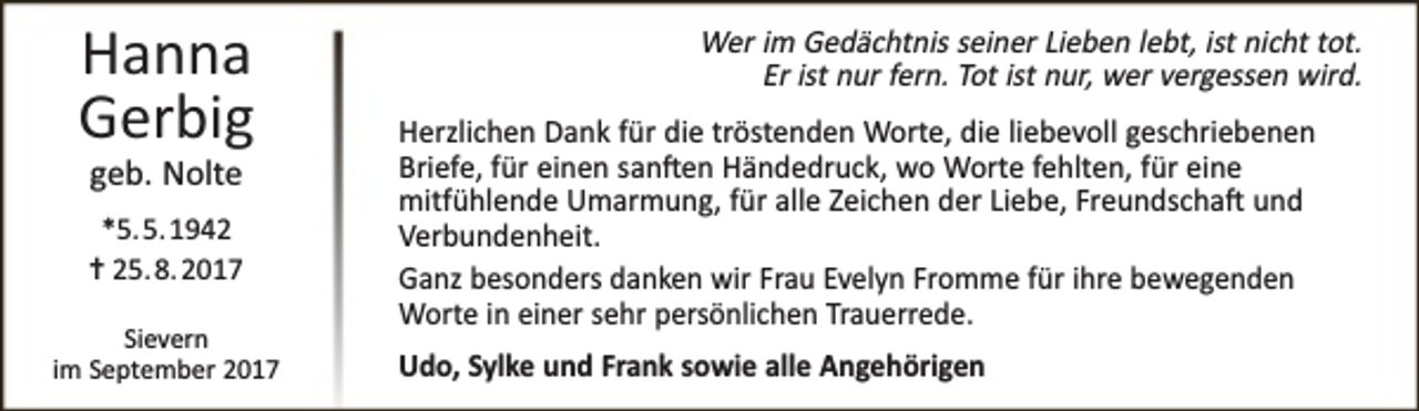 <p>Hanna<br />Gerbig<br />geb. Nolte</p><p>*5. 5. 1942<br />✝ 25. 8. 2017<br />Sievern<br />im September 2017</p><p>Wer im Gedächtnis seiner Lieben lebt, ist nicht tot.<br />Er ist nur fern. Tot ist nur, wer vergessen wird.<br />Herzlichen Dank für die tröstenden Worte, die liebevoll geschriebenen<br />Briefe, für einen san�en Händedruck, wo Worte fehlten, für eine<br />mitfühlende Umarmung, für alle Zeichen der Liebe, Freundscha� und<br />Verbundenheit.<br />Ganz besonders danken wir Frau Evelyn Fromme für ihre bewegenden<br />Worte in einer sehr persönlichen Trauerrede.<br />Udo, Sylke und Frank sowie alle Angehörigen</p>