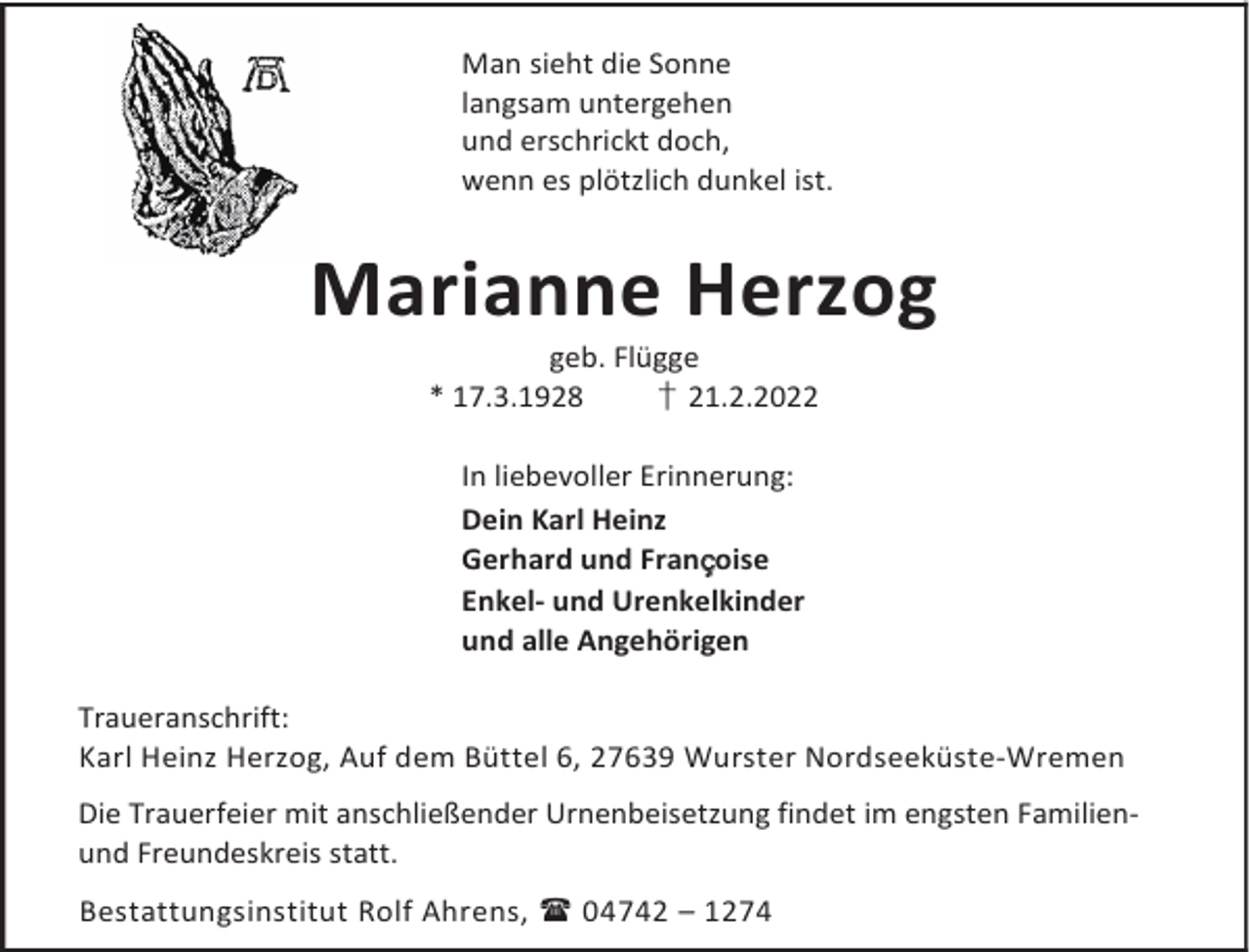 <p>Man sieht die Sonne<br />langsam untergehen<br />und erschrickt doch,<br />wenn es plötzlich dunkel ist.</p><p>Marianne Herzog<br />geb. Flügge<br />* 17.3.1928<br />† 21.2.2022<br />In liebevoller Erinnerung:<br />Dein Karl Heinz<br />Gerhard und Françoise<br />Enkel- und Urenkelkinder<br />und alle Angehörigen<br />Traueranschrift:<br />Karl Heinz Herzog, Auf dem Büttel 6, 27639 Wurster Nordseeküste-Wremen<br />Die Trauerfeier mit anschließender Urnenbeisetzung findet im engsten Familienund Freundeskreis statt.<br />Bestattungsinstitut Rolf Ahrens,  04742 – 1274</p>
