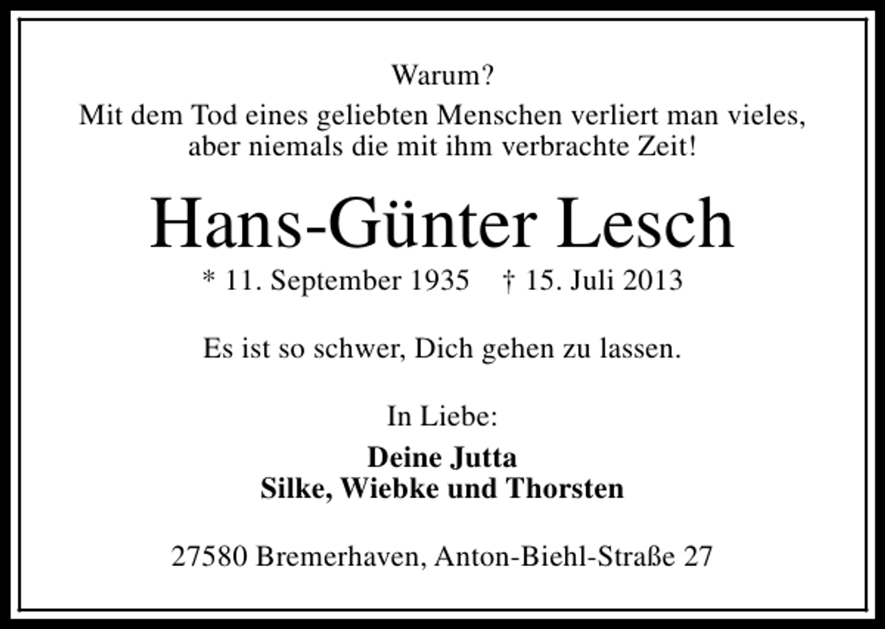 <p>Warum?<br />Mit dem Tod eines geliebten Menschen verliert man vieles,<br />aber niemals die mit ihm verbrachte Zeit!</p><p>Hans-Günter Lesch<br />* 11. September 1935</p><p>† 15. Juli 2013</p><p>Es ist so schwer, Dich gehen zu lassen.<br />In Liebe:<br />Deine Jutta<br />Silke, Wiebke und Thorsten<br />27580 Bremerhaven, Anton-Biehl-Straße 27</p>