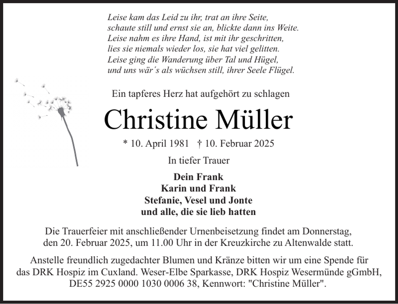<p>Leise kam das Leid zu ihr, trat an ihre Seite,<br />schaute still und ernst sie an, blickte dann ins Weite.<br />Leise nahm es ihre Hand, ist mit ihr geschritten,<br />lies sie niemals wieder los, sie hat viel gelitten.<br />Leise ging die Wanderung über Tal und Hügel,<br />und uns wär´s als wüchsen still, ihrer Seele Flügel.</p><p>Ein tapferes Herz hat aufgehört zu schlagen</p><p>Christine Müller<br />* 10. April 1981 † 10. Februar 2025<br />In tiefer Trauer<br />Dein Frank<br />Karin und Frank<br />Stefanie, Vesel und Jonte<br />und alle, die sie lieb hatten<br />Die Trauerfeier mit anschließender Urnenbeisetzung findet am Donnerstag,<br />den 20. Februar 2025, um 11.00 Uhr in der Kreuzkirche zu Altenwalde statt.<br />Anstelle freundlich zugedachter Blumen und Kränze bitten wir um eine Spende für<br />das DRK Hospiz im Cuxland. Weser-Elbe Sparkasse, DRK Hospiz Wesermünde gGmbH,<br />DE55 2925 0000 103006 38, Kennwort: "Christine Müller".</p>