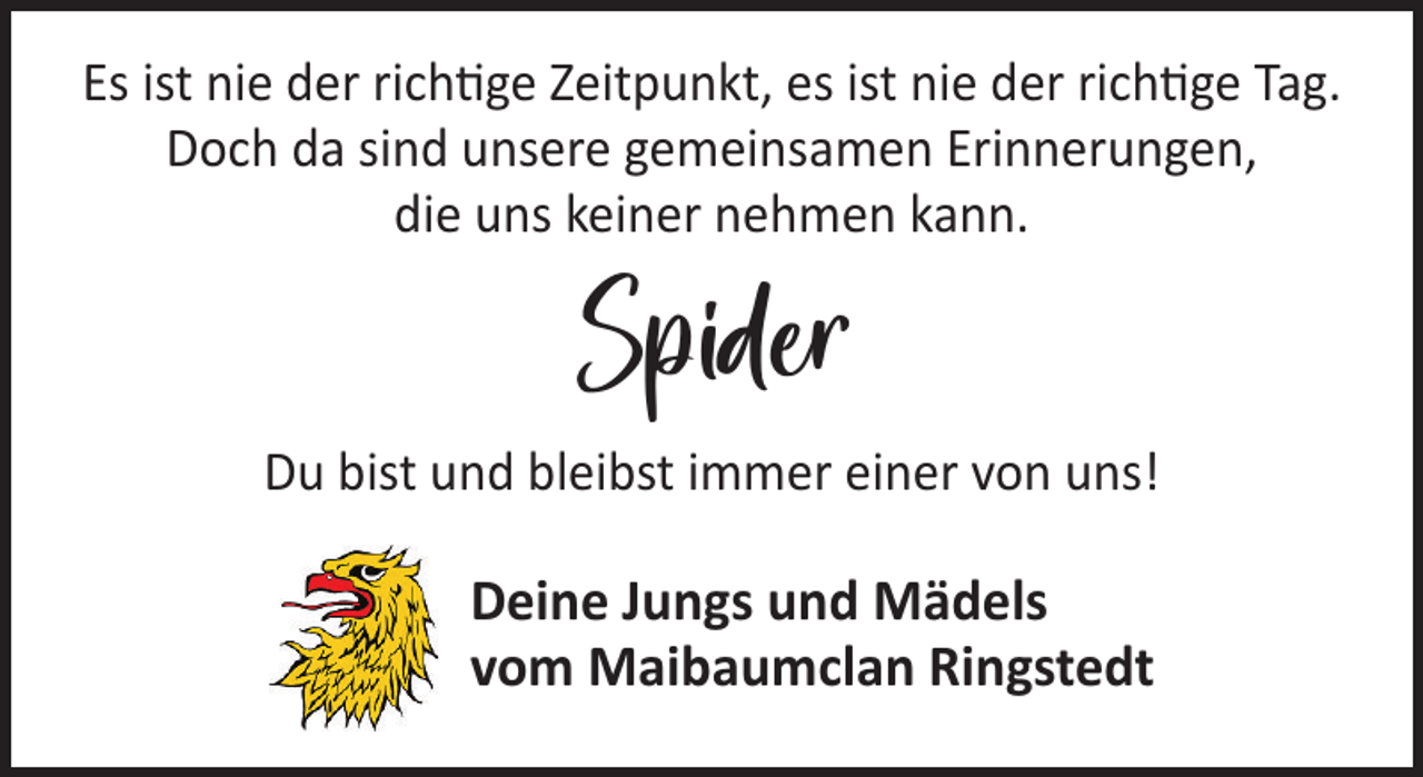 <p>Es ist nie der richtige Zeitpunkt, es ist nie der richtige Tag.<br />Doch da sind unsere gemeinsamen Erinnerungen,<br />die uns keiner nehmen kann.</p><p>Spider</p><p>Du bist und bleibst immer einer von uns!</p><p>Deine Jungs und Mädels<br />vom Maibaumclan Ringstedt</p>