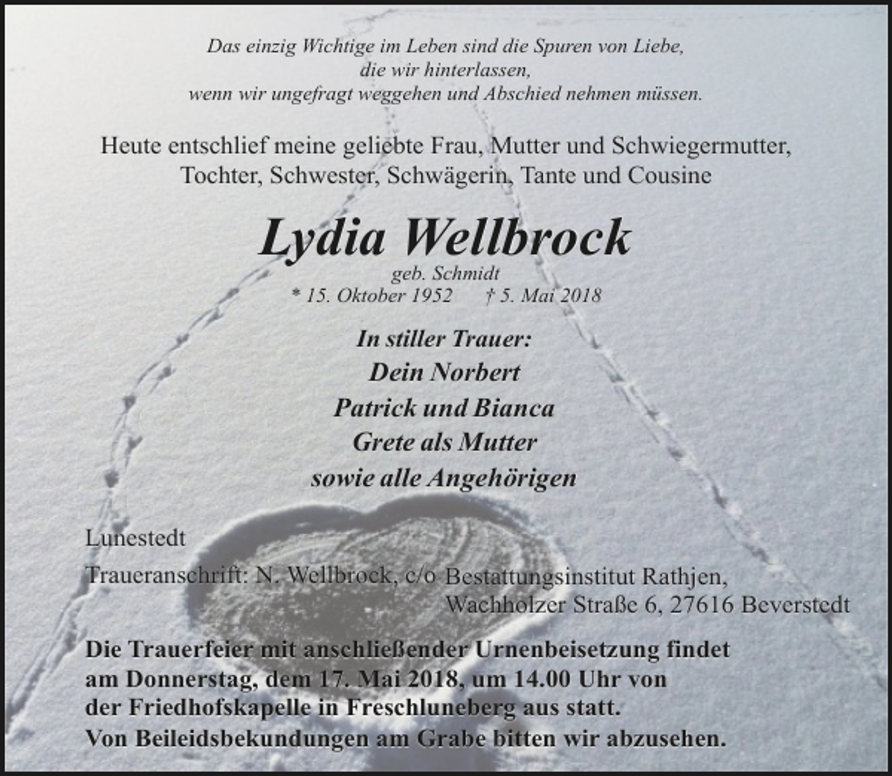 <p>Das einzig Wichtige im Leben sind die Spuren von Liebe,<br />die wir hinterlassen,<br />wenn wir ungefragt weggehen und Abschied nehmen müssen.</p><p>Heute entschlief meine geliebte Frau, Mutter und Schwiegermutter,<br />Tochter, Schwester, Schwägerin, Tante und Cousine</p><p>Lydia Wellbrock<br />geb. Schmidt<br />* 15. Oktober 1952<br />† 5. Mai 2018</p><p>In stiller Trauer:</p><p>Dein Norbert<br />Patrick und Bianca<br />Grete als Mutter<br />sowie alle Angehörigen<br />Lunestedt<br />Traueranschrift: N. Wellbrock, c/o Bestattungsinstitut Rathjen,<br />Wachholzer Straße 6, 27616 Beverstedt<br />Die Trauerfeier mit anschließender Urnenbeisetzung findet<br />am Donnerstag, dem 17. Mai 2018, um 14.00 Uhr von<br />der Friedhofskapelle in Freschluneberg aus statt.<br />Von Beileidsbekundungen am Grabe bitten wir abzusehen.</p>