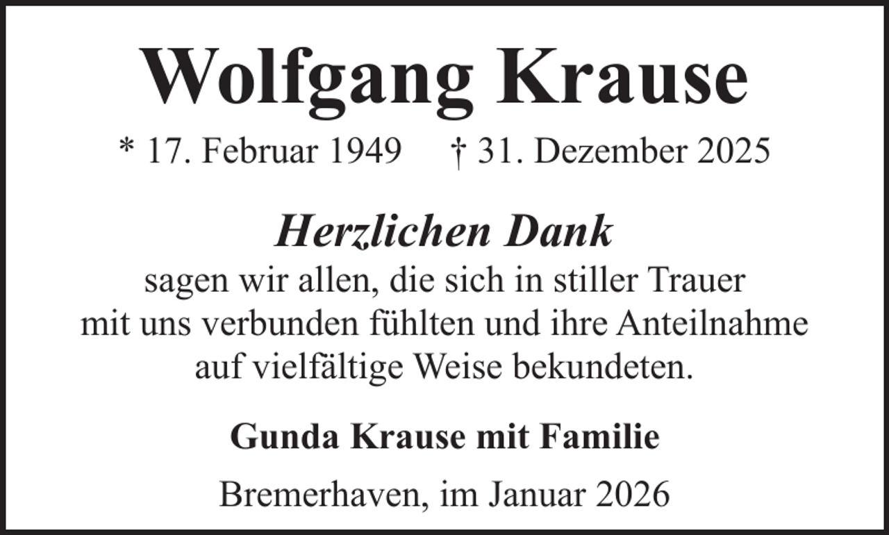 <p>Wolfgang Krause</p><p>* 17. Februar 1949</p><p>† 31. Dezember 2025</p><p>Herzlichen Dank</p><p>sagen wir allen, die sich in stiller Trauer<br />mit uns verbunden fühlten und ihre Anteilnahme<br />auf vielfältige Weise bekundeten.<br />Gunda Krause mit Familie<br />Bremerhaven, im Januar 2026</p>