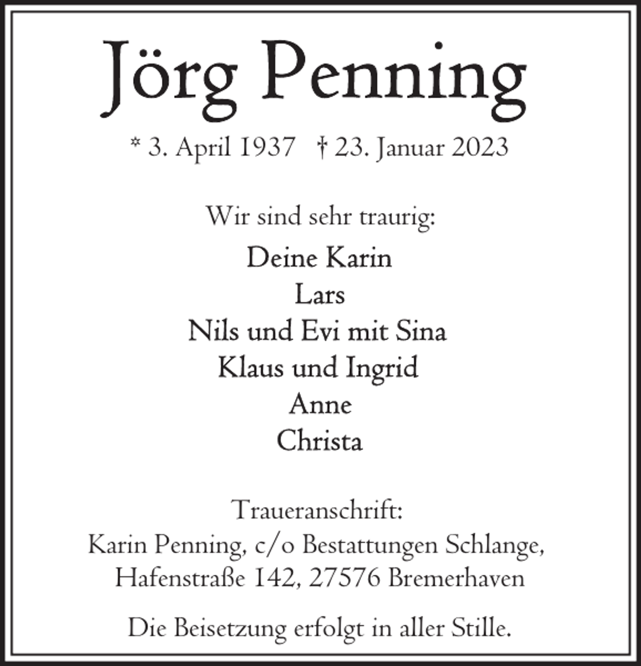 <p>* 3. April 1937 † 23. Januar 2023<br />Wir sind sehr traurig:</p><p>Traueranschrift:<br />Karin Penning, c/o Bestattungen Schlange,<br />Hafenstraße 142, 27576 Bremerhaven<br />Die Beisetzung erfolgt in aller Stille.</p>