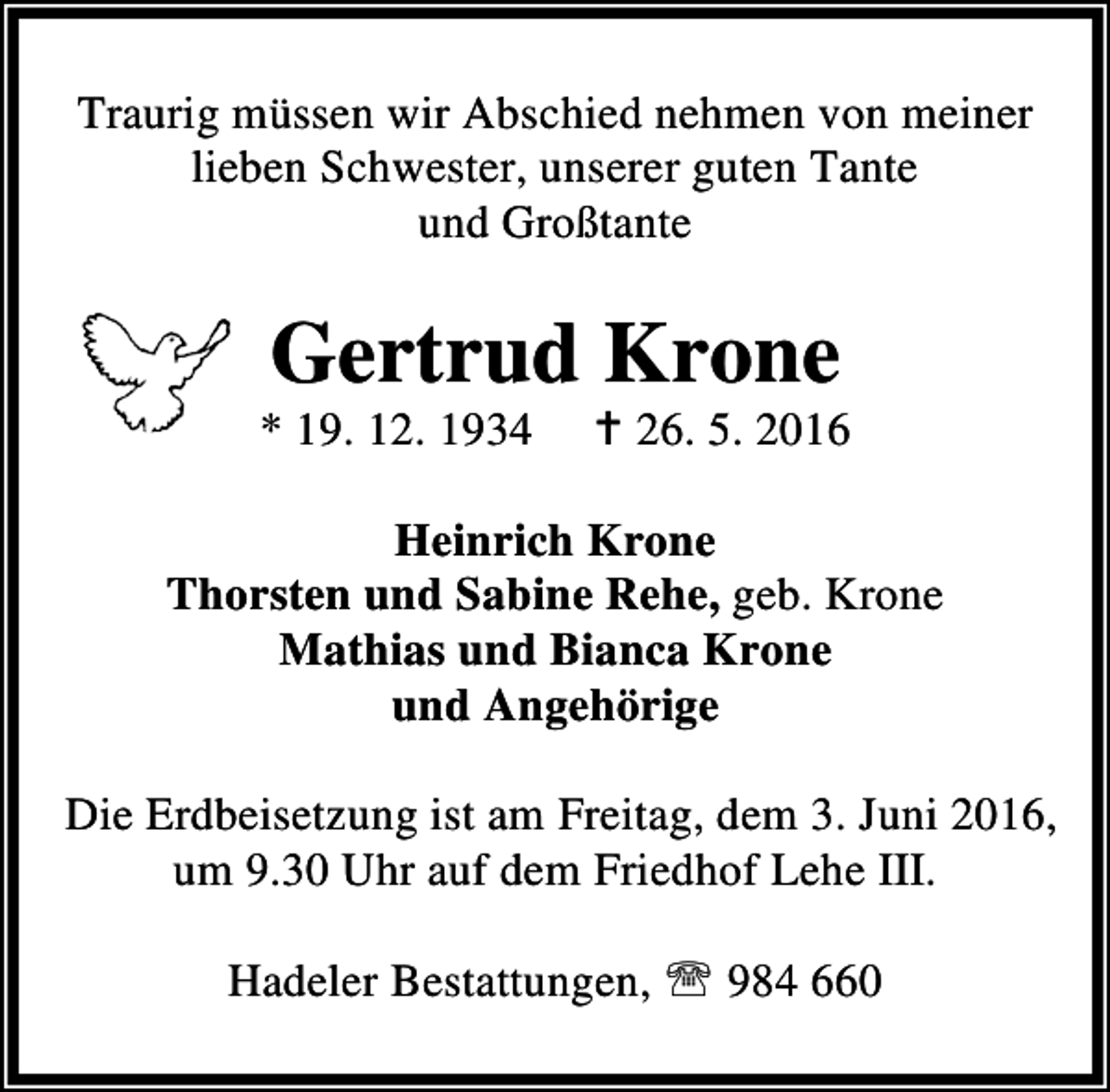 <p>Traurig müssen wir Abschied nehmen von meiner<br />lieben Schwester, unserer guten Tante<br />und Großtante</p><p>Gertrud Krone</p><p>* 19. 12. 1934</p><p>B 26. 5. 2016</p><p>Heinrich Krone<br />Thorsten und Sabine Rehe, geb. Krone<br />Mathias und Bianca Krone<br />und Angehörige<br />Die Erdbeisetzung ist am Freitag, dem 3. Juni 2016,<br />um 9.30 Uhr auf dem Friedhof Lehe III.<br />Hadeler Bestattungen, ℡ 984 660</p>