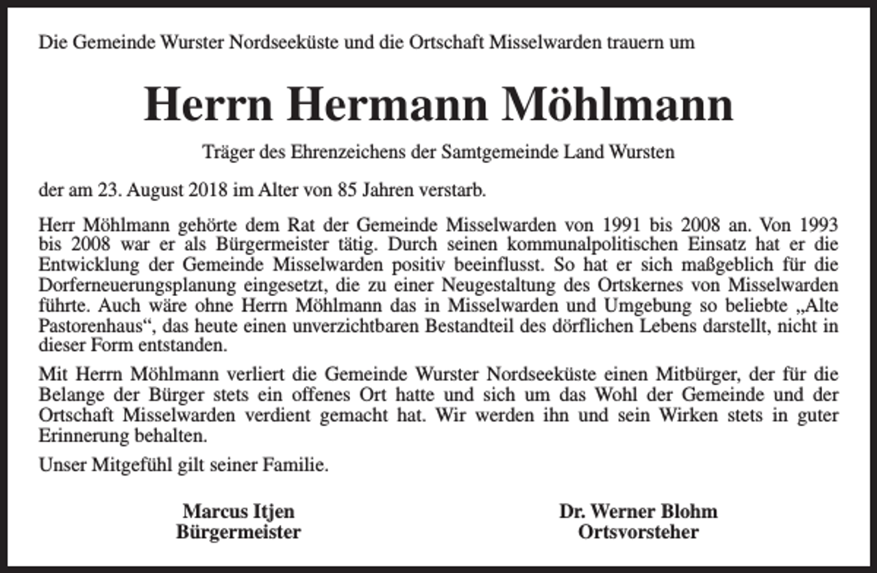 <p>Die Gemeinde Wurster Nordseeküste und die Ortschaft Misselwarden trauern um</p><p>Herrn Hermann Möhlmann<br />Träger des Ehrenzeichens der Samtgemeinde Land Wursten<br />der am 23. August 2018 im Alter von 85 Jahren verstarb.<br />Herr Möhlmann gehörte dem Rat der Gemeinde Misselwarden von 1991 bis 2008 an. Von 1993<br />bis 2008 war er als Bürgermeister tätig. Durch seinen kommunalpolitischen Einsatz hat er die<br />Entwicklung der Gemeinde Misselwarden positiv beeinflusst. So hat er sich maßgeblich für die<br />Dorferneuerungsplanung eingesetzt, die zu einer Neugestaltung des Ortskernes von Misselwarden<br />führte. Auch wäre ohne Herrn Möhlmann das in Misselwarden und Umgebung so beliebte „Alte<br />Pastorenhaus“, das heute einen unverzichtbaren Bestandteil des dörflichen Lebens darstellt, nicht in<br />dieser Form entstanden.<br />Mit Herrn Möhlmann verliert die Gemeinde Wurster Nordseeküste einen Mitbürger, der für die<br />Belange der Bürger stets ein offenes Ort hatte und sich um das Wohl der Gemeinde und der<br />Ortschaft Misselwarden verdient gemacht hat. Wir werden ihn und sein Wirken stets in guter<br />Erinnerung behalten.<br />Unser Mitgefühl gilt seiner Familie.<br />Marcus Itjen<br />Bürgermeister</p><p>Dr. Werner Blohm<br />Ortsvorsteher</p>
