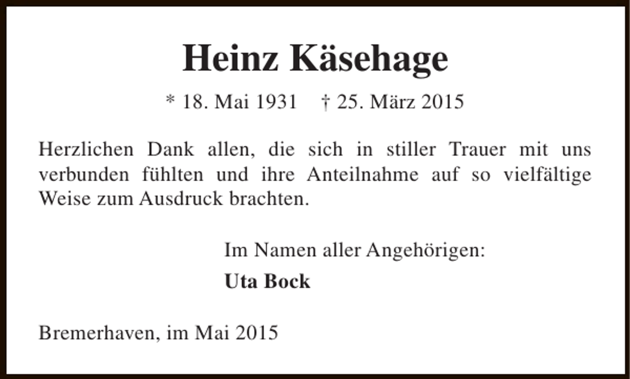 <p>Heinz Käsehage<br />* 18. Mai 1931</p><p>† 25. März 2015</p><p>Herzlichen Dank allen, die sich in stiller Trauer mit uns<br />verbunden fühlten und ihre Anteilnahme auf so vielfältige<br />Weise zum Ausdruck brachten.<br />Im Namen aller Angehörigen:<br />Uta Bock<br />Bremerhaven, im Mai 2015</p>
