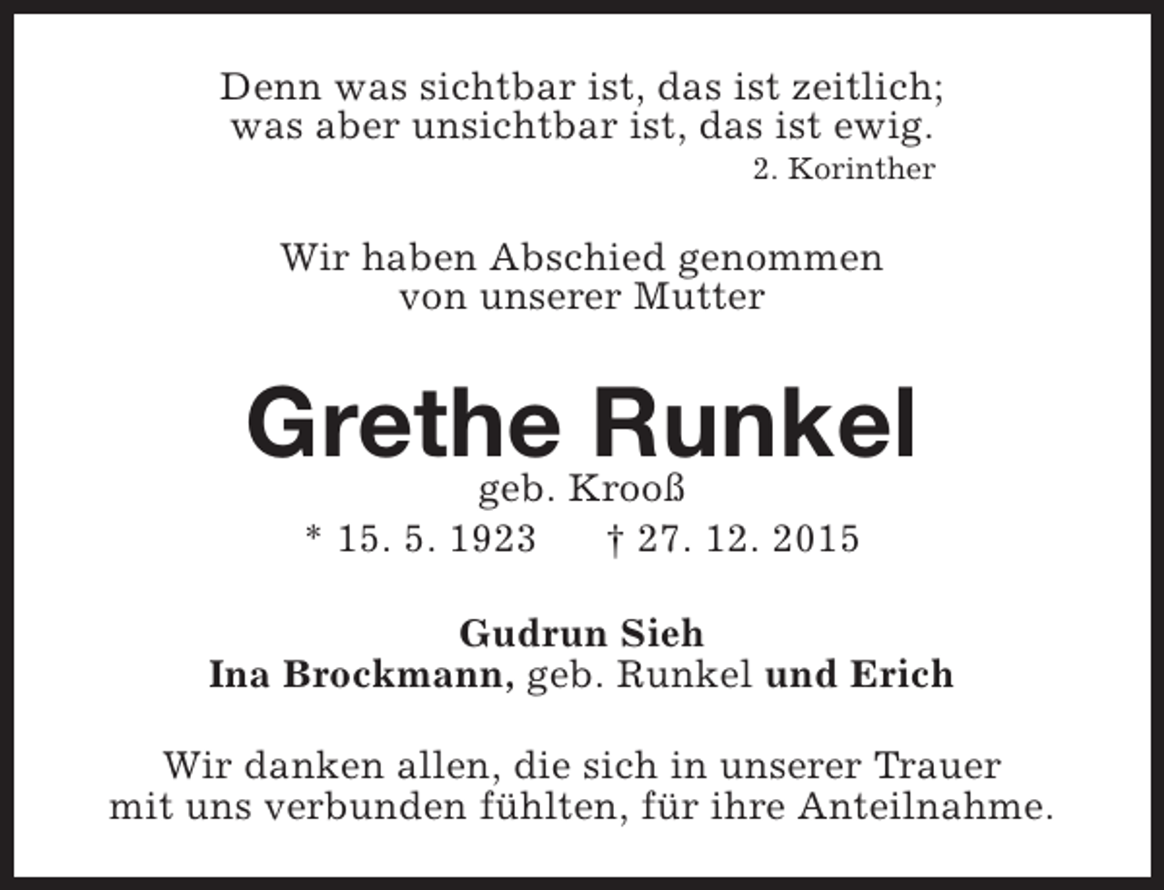 <p>Denn was sichtbar ist, das ist zeitlich;<br />was aber unsichtbar ist, das ist ewig.<br />2. Korinther</p><p>Wir haben Abschied genommen<br />von unserer Mutter</p><p>Grethe Krooß<br />Runkel<br />geb.<br />* 15. 5. 1923</p><p>† 27. 12. 2015</p><p>Gudrun Sieh<br />Ina Brockmann, geb. Runkel und Erich<br />Wir danken allen, die sich in unserer Trauer<br />mit uns verbunden fühlten, für ihre Anteilnahme.</p>