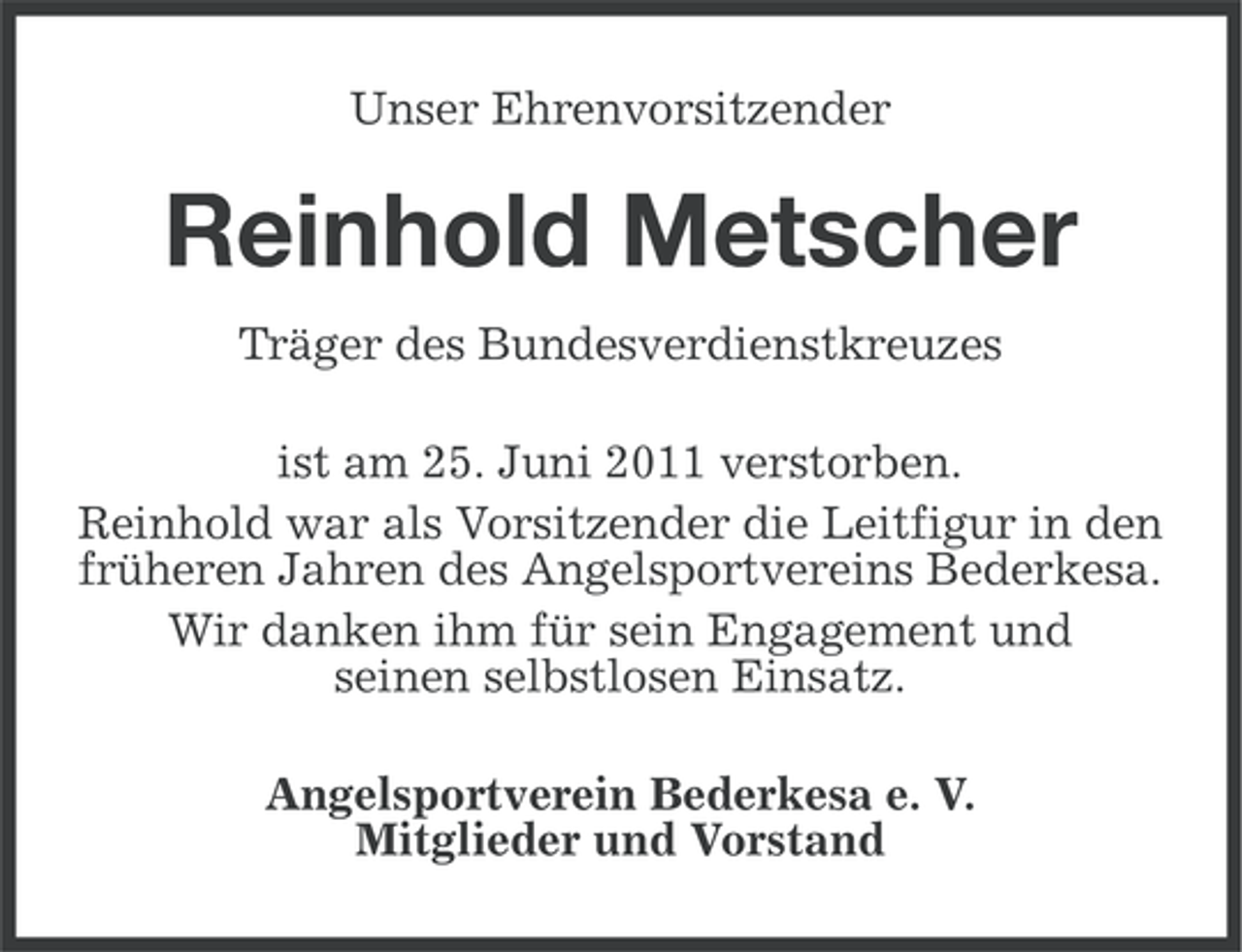 <p>Unser Ehrenvorsitzender</p><p>Reinhold Metscher<br />Träger des Bundesverdienstkreuzes<br />ist am 25. Juni 2011 verstorben.<br />Reinhold war als Vorsitzender die Leitfigur in den<br />früheren Jahren des Angelsportvereins Bederkesa.<br />Wir danken ihm für sein Engagement und<br />seinen selbstlosen Einsatz.<br />Angelsportverein Bederkesa e. V.<br />Mitglieder und Vorstand</p>