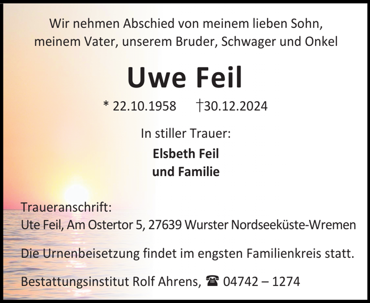 <p>Wir nehmen Abschied von meinem lieben Sohn,<br />meinem Vater, unserem Bruder, Schwager und Onkel</p><p>Uwe Feil</p><p>* 22.10.1958</p><p>†30.12.2024</p><p>In stiller Trauer:<br />Elsbeth Feil<br />und Familie<br />Traueranschrift:<br />Ute Feil, Am Ostertor 5, 27639 Wurster Nordseeküste-Wremen<br />Die Urnenbeisetzung findet im engsten Familienkreis statt.<br />Bestattungsinstitut Rolf Ahrens,  04742 – 1274</p>