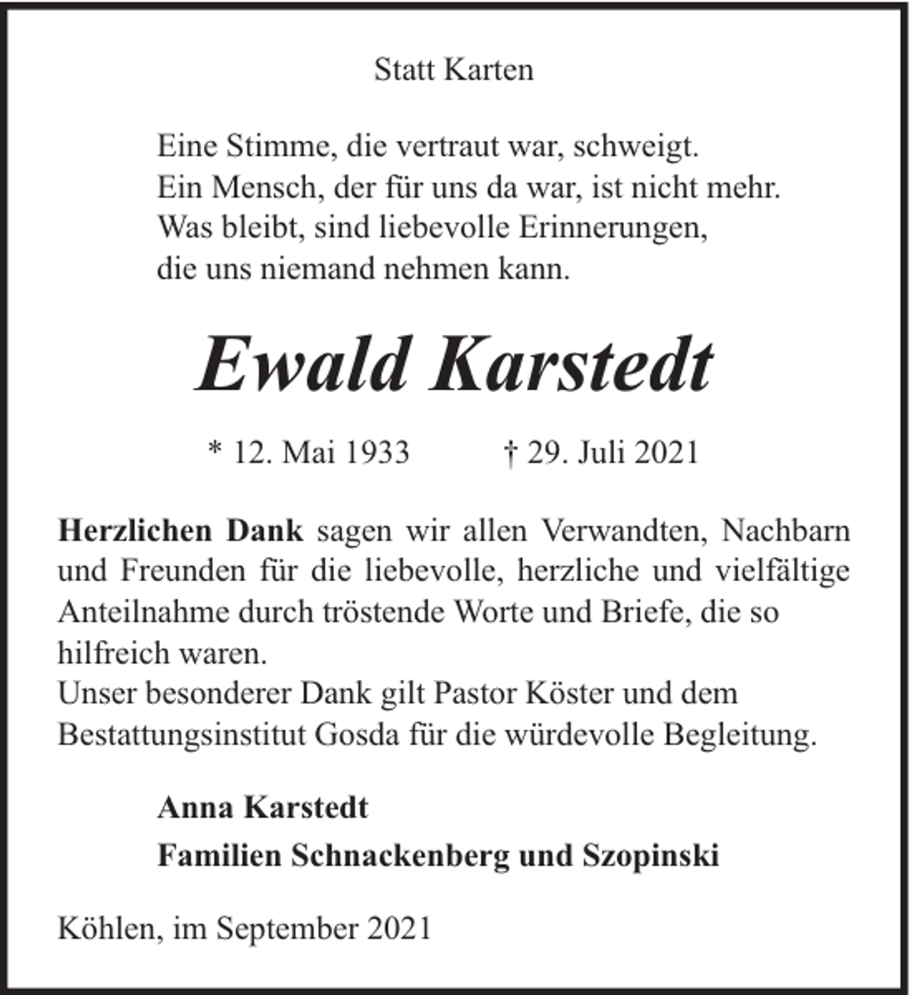 <p>Statt Karten<br />Eine Stimme, die vertraut war, schweigt.<br />Ein Mensch, der für uns da war, ist nicht mehr.<br />Was bleibt, sind liebevolle Erinnerungen,<br />die uns niemand nehmen kann.</p><p>Ewald Karstedt<br />* 12. Mai 1933</p><p>† 29. Juli 2021</p><p>Herzlichen Dank sagen wir allen Verwandten, Nachbarn<br />und Freunden für die liebevolle, herzliche und vielfältige<br />Anteilnahme durch tröstende Worte und Briefe, die so<br />hilfreich waren.<br />Unser besonderer Dank gilt Pastor Köster und dem<br />Bestattungsinstitut Gosda für die würdevolle Begleitung.<br />Anna Karstedt<br />Familien Schnackenberg und Szopinski<br />Köhlen, im September 2021</p>