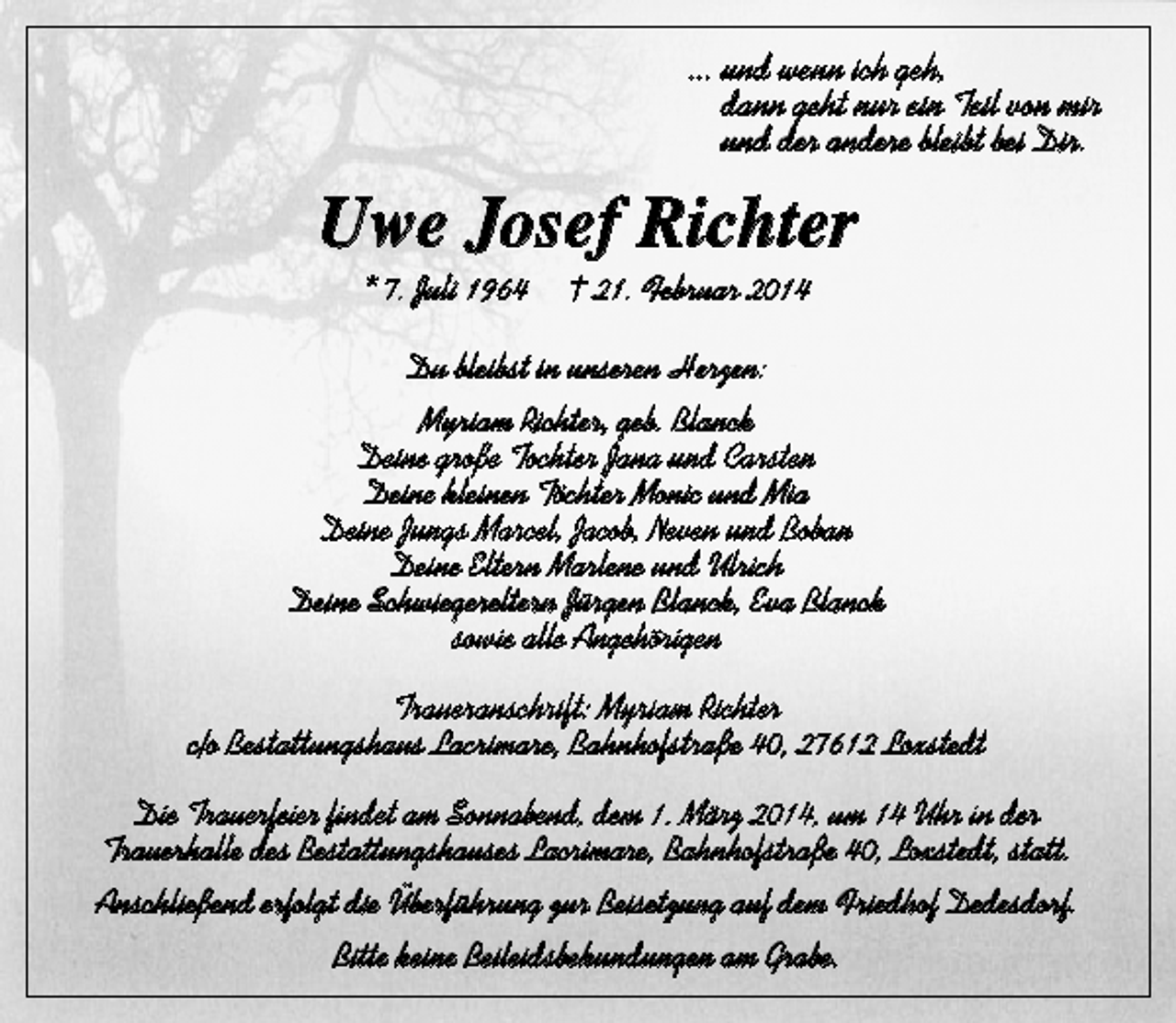 <p>... und wenn ich geh,<br />dann geht nur ein Teil von mir<br />und der andere bleibt bei Dir.</p><p>Uwe Josef Richter<br />* 7. Juli 1964</p><p>† 21. Februar 2014</p><p>Du bleibst in unseren Herzen:<br />Myriam Richter, geb. Blanck<br />Deine große Tochter Jana und Carsten<br />Deine kleinen Töchter Monic und Mia<br />Deine Jungs Marcel, Jacob, Neven und Boban<br />Deine Eltern Marlene und Ulrich<br />Deine Schwiegereltern Jürgen Blanck, Eva Blanck<br />sowie alle Angehörigen<br />Traueranschrift: Myriam Richter<br />c/o Bestattungshaus Lacrimare, Bahnhofstraße 40, 27612 Loxstedt<br />Die Trauerfeier findet am Sonnabend, dem 1. März 2014, um 14 Uhr in der<br />Trauerhalle des Bestattungshauses Lacrimare, Bahnhofstraße 40, Loxstedt, statt.<br />Anschließend erfolgt die Überführung zur Beisetzung auf dem Friedhof Dedesdorf.<br />Bitte keine Beileidsbekundungen am Grabe.</p>