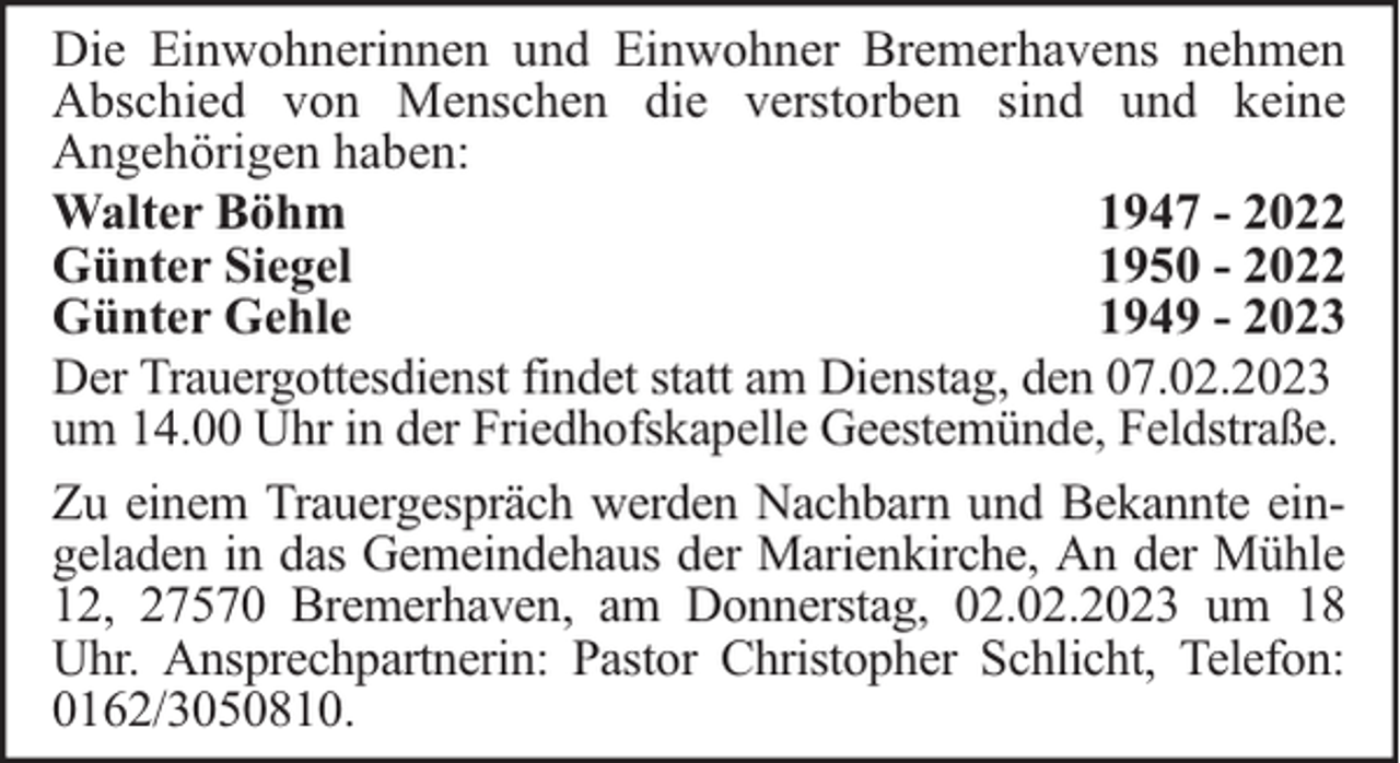 <p>Die Einwohnerinnen und Einwohner Bremerhavens nehmen<br />Abschied von Menschen die verstorben sind und keine<br />Angehörigen haben:<br />Walter Böhm<br />1947 - 2022<br />Günter Siegel<br />1950 - 2022<br />Günter Gehle<br />1949 - 2023<br />Der Trauergottesdienst findet statt am Dienstag, den 07.02.2023<br />um 14.00 Uhr in der Friedhofskapelle Geestemünde, Feldstraße.<br />Zu einem Trauergespräch werden Nachbarn und Bekannte eingeladen in das Gemeindehaus der Marienkirche, An der Mühle<br />12, 27570 Bremerhaven, am Donnerstag, 02.02.2023 um 18<br />Uhr. Ansprechpartnerin: Pastor Christopher Schlicht, Telefon:<br />0162/3050810.</p>