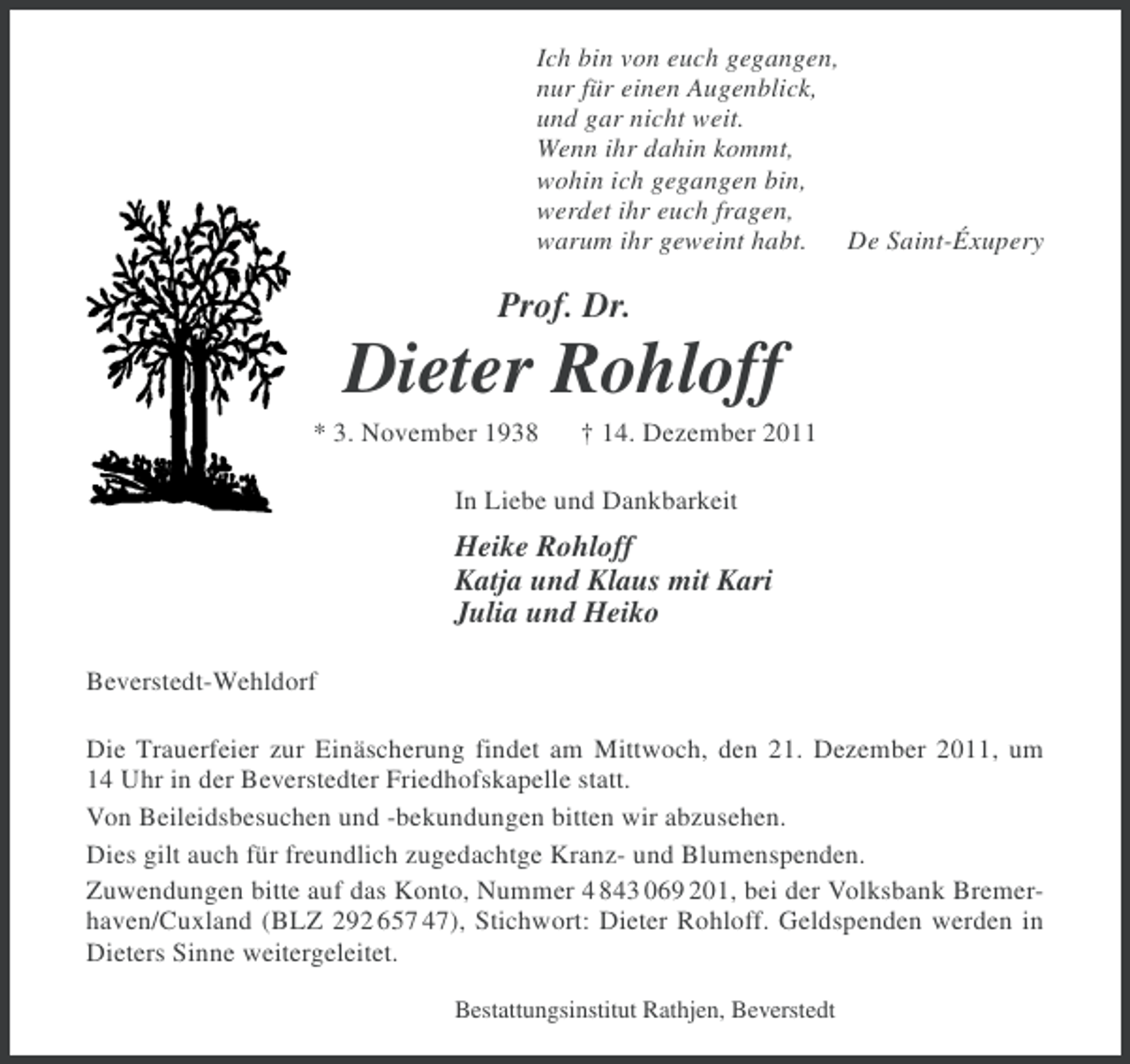 <p>Ich bin von euch gegangen,<br />nur für einen Augenblick,<br />und gar nicht weit.<br />Wenn ihr dahin kommt,<br />wohin ich gegangen bin,<br />werdet ihr euch fragen,<br />warum ihr geweint habt. De Saint-Éxupery</p>
<p>Prof. Dr.</p>
<p>Dieter Rohloff<br />* 3. November 1938</p>
<p>† 14. Dezember 2011</p>
<p>In Liebe und Dankbarkeit</p>
<p>Heike Rohloff<br />Katja und Klaus mit Kari<br />Julia und Heiko<br />Beverstedt-Wehldorf<br />Die Trauerfeier zur Einäscherung findet am Mittwoch, den 21. Dezember 2011, um<br />14 Uhr in der Beverstedter Friedhofskapelle statt.<br />Von Beileidsbesuchen und -bekundungen bitten wir abzusehen.<br />Dies gilt auch für freundlich zugedachtge Kranz- und Blumenspenden.<br />Zuwendungen bitte auf das Konto, Nummer 4 843 069 201, bei der Volksbank Bremerhaven/Cuxland (BLZ 292 657 47), Stichwort: Dieter Rohloff. Geldspenden werden in<br />Dieters Sinne weitergeleitet.<br />Bestattungsinstitut Rathjen, Beverstedt</p>