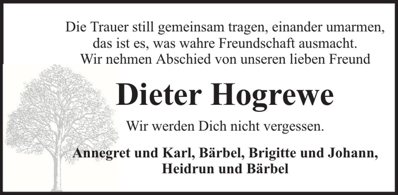 <p>Die Trauer still gemeinsam tragen, einander umarmen,<br />das ist es, was wahre Freundschaft ausmacht.<br />Wir nehmen Abschied von unseren lieben Freund</p><p>Dieter Hogrewe<br />Wir werden Dich nicht vergessen.<br />Annegret und Karl, Bärbel, Brigitte und Johann,<br />Heidrun und Bärbel</p>