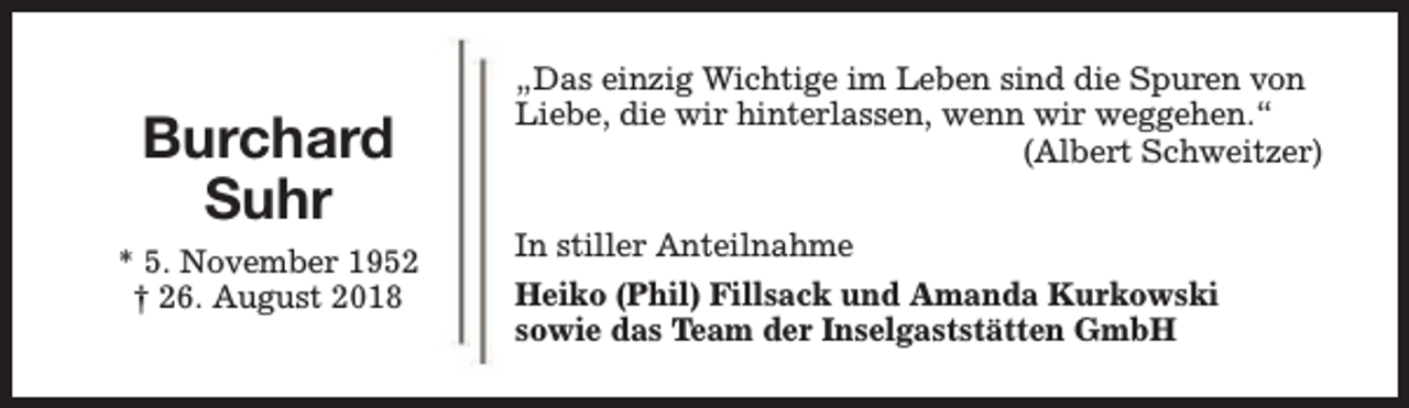 <p>Burchard<br />Suhr<br />* 5. November 1952<br />† 26. August 2018</p><p>„Das einzig Wichtige im Leben sind die Spuren von<br />Liebe, die wir hinterlassen, wenn wir weggehen.“<br />(Albert Schweitzer)<br />In stiller Anteilnahme<br />Heiko (Phil) Fillsack und Amanda Kurkowski<br />sowie das Team der Inselgaststätten GmbH</p>