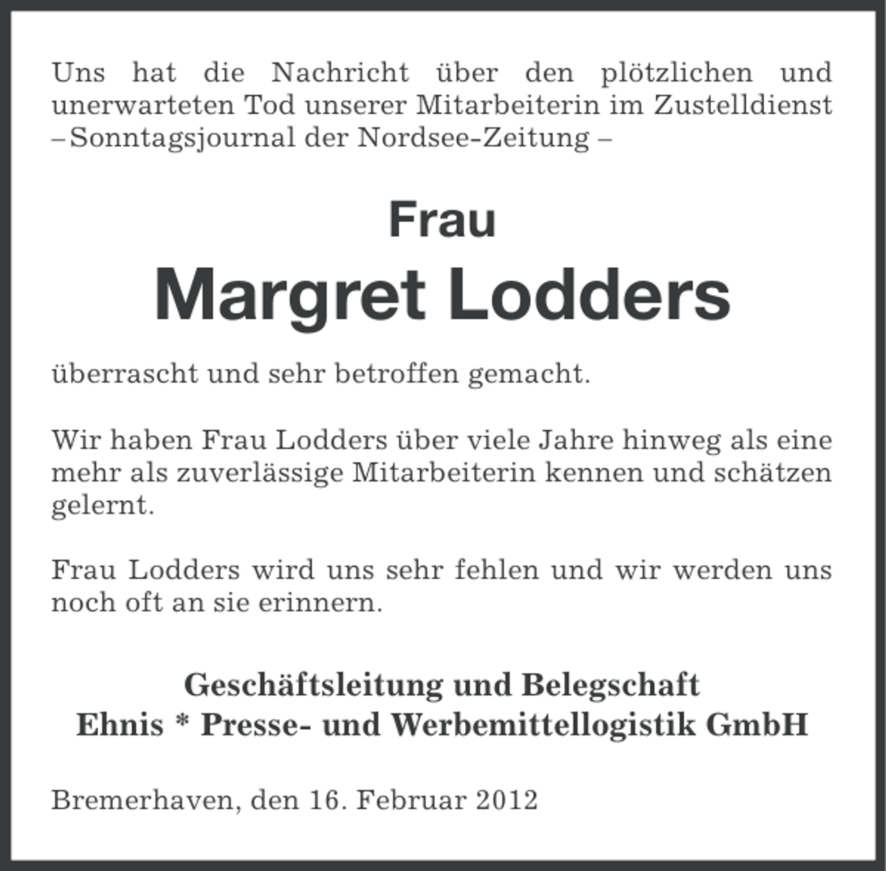 <p>Uns hat die Nachricht über den plötzlichen und<br />unerwarteten Tod unserer Mitarbeiterin im Zustelldienst<br />– Sonntagsjournal der Nordsee-Zeitung –</p><p>Frau</p><p>Margret Lodders<br />überrascht und sehr betroffen gemacht.<br />Wir haben Frau Lodders über viele Jahre hinweg als eine<br />mehr als zuverlässige Mitarbeiterin kennen und schätzen<br />gelernt.<br />Frau Lodders wird uns sehr fehlen und wir werden uns<br />noch oft an sie erinnern.</p><p>Geschäftsleitung und Belegschaft<br />Ehnis * Presse- und Werbemittellogistik GmbH<br />Bremerhaven, den 16. Februar 2012</p>