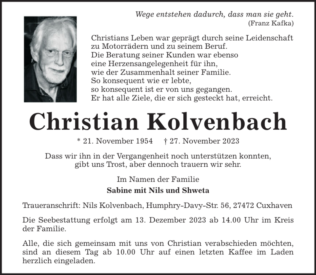 <p>Wege entstehen dadurch, dass man sie geht.<br />(Franz Kafka)</p><p>Christians Leben war geprägt durch seine Leidenschaft<br />zu Motorrädern und zu seinem Beruf.<br />Die Beratung seiner Kunden war ebenso<br />eine Herzensangelegenheit für ihn,<br />wie der Zusammenhalt seiner Familie.<br />So konsequent wie er lebte,<br />so konsequent ist er von uns gegangen.<br />Er hat alle Ziele, die er sich gesteckt hat, erreicht.</p><p>Christian Kolvenbach<br />* 21. November 1954</p><p>† 27. November 2023</p><p>Dass wir ihn in der Vergangenheit noch unterstützen konnten,<br />gibt uns Trost, aber dennoch trauern wir sehr.<br />Im Namen der Familie<br />Sabine mit Nils und Shweta<br />Traueranschrift: Nils Kolvenbach, Humphry-Davy-Str. 56, 27472 Cuxhaven<br />Die Seebestattung erfolgt am 13. Dezember 2023 ab 14.00 Uhr im Kreis<br />der Familie.<br />Alle, die sich gemeinsam mit uns von Christian verabschieden möchten,<br />sind an diesem Tag ab 10.00 Uhr auf einen letzten Kaffee im Laden<br />herzlich eingeladen.</p>