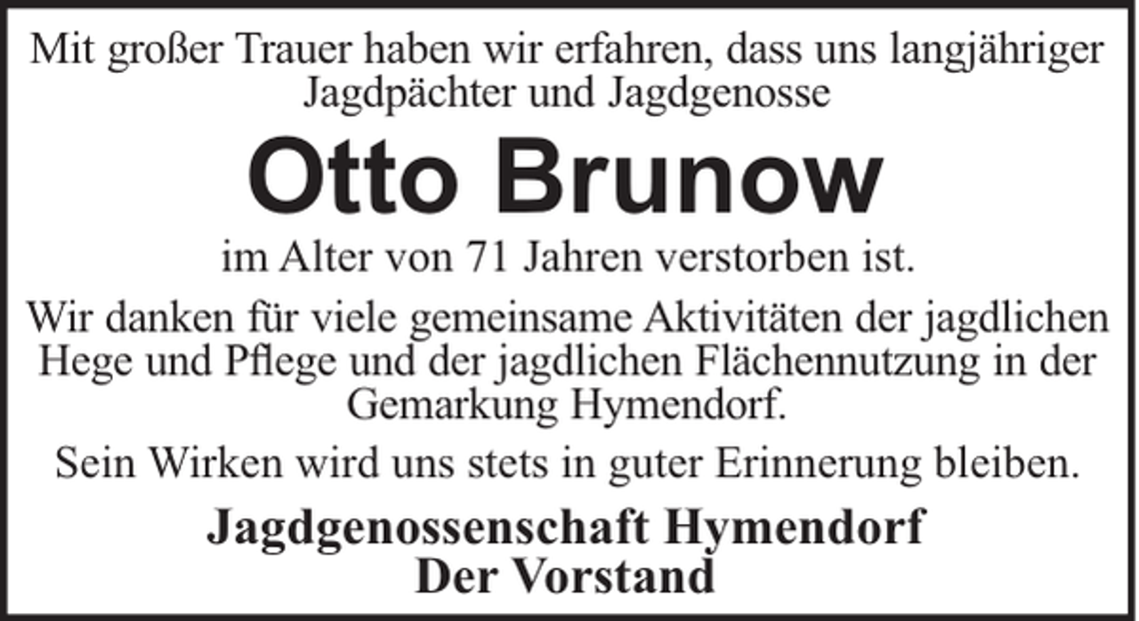 <p>Mit großer Trauer haben wir erfahren, dass uns langjähriger<br />Jagdpächter und Jagdgenosse</p><p>Otto Brunow<br />im Alter von 71 Jahren verstorben ist.<br />Wir danken für viele gemeinsame Aktivitäten der jagdlichen<br />Hege und Pﬂege und der jagdlichen Flächennutzung in der<br />Gemarkung Hymendorf.<br />Sein Wirken wird uns stets in guter Erinnerung bleiben.</p><p>Jagdgenossenschaft Hymendorf<br />Der Vorstand</p>