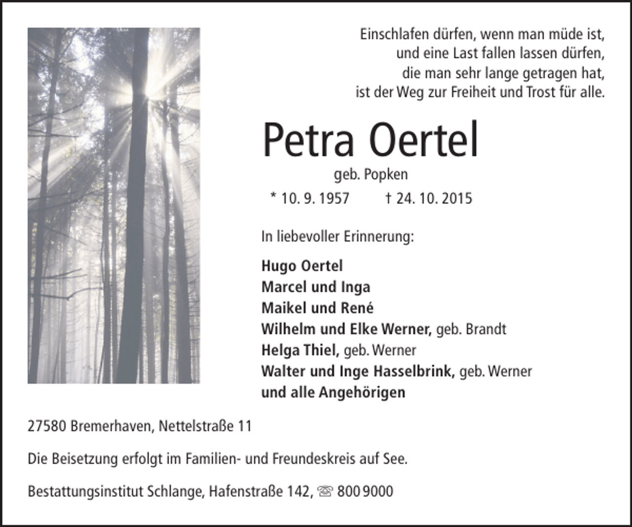 <p>Einschlafen dürfen, wenn man müde ist,<br />und eine Last fallen lassen dürfen,<br />die man sehr lange getragen hat,<br />ist der Weg zur Freiheit und Trost für alle.</p><p>Petra Oertel<br />geb. Popken</p><p>* 10. 9. 1957</p><p>† 24. 10. 2015</p><p>In liebevoller Erinnerung:<br />Hugo Oertel<br />Marcel und Inga<br />Maikel und René<br />Wilhelm und Elke Werner, geb. Brandt<br />Helga Thiel, geb. Werner<br />Walter und Inge Hasselbrink, geb. Werner<br />und alle Angehörigen<br />27580 Bremerhaven, Nettelstraße 11<br />Die Beisetzung erfolgt im Familien- und Freundeskreis auf See.<br />Bestattungsinstitut Schlange, Hafenstraße 142,  800 9000</p>