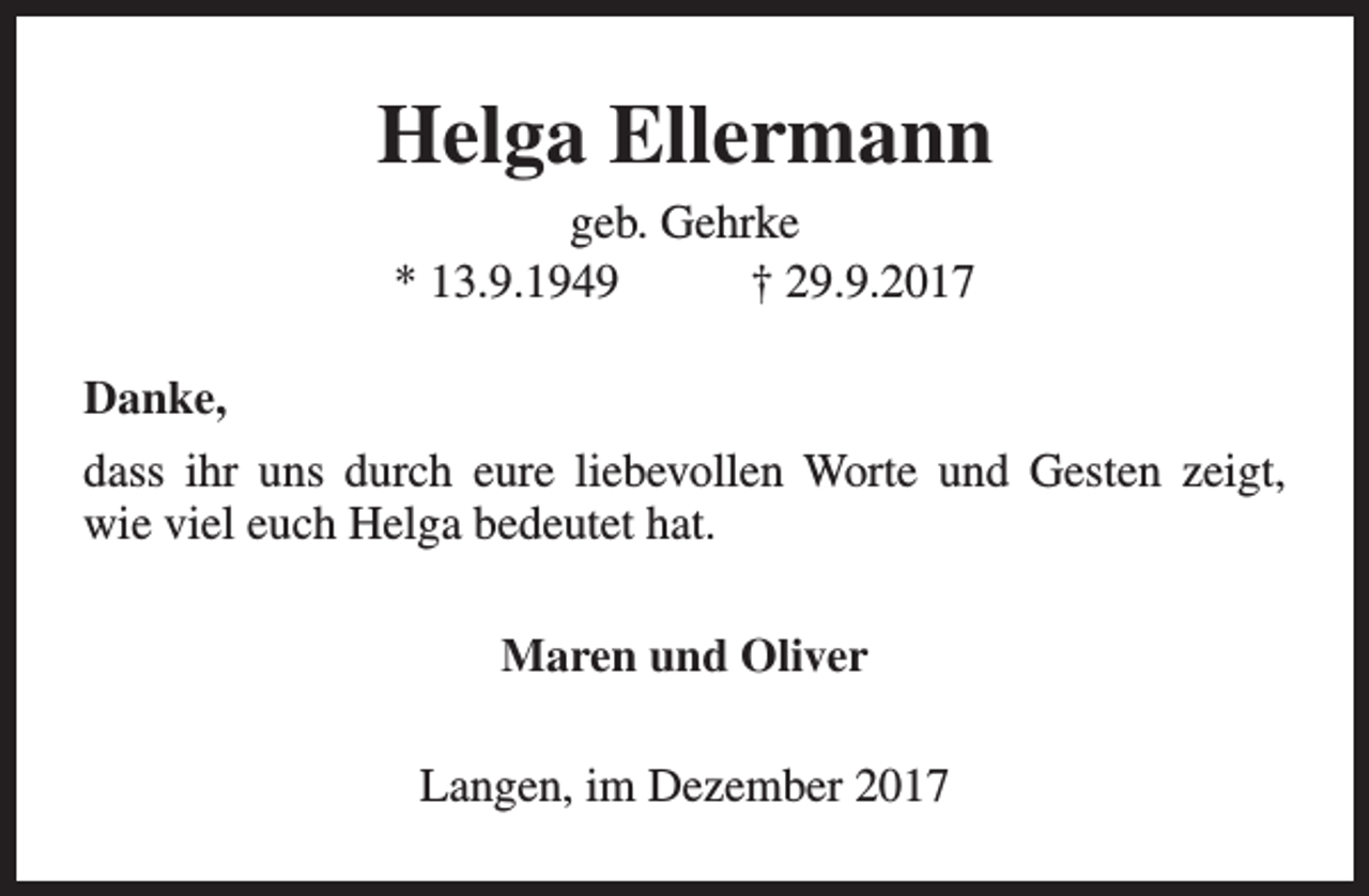 <p>Helga Ellermann<br />geb. Gehrke<br />* 13.9.1949<br />† 29.9.2017<br />Danke,<br />dass ihr uns durch eure liebevollen Worte und Gesten zeigt,<br />wie viel euch Helga bedeutet hat.<br />Maren und Oliver<br />Langen, im Dezember 2017</p>
